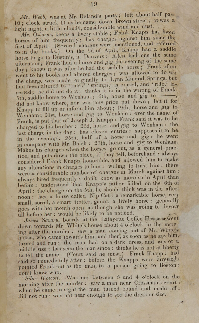 Mr. Webb, was at Mr. Deland's party ; left about half pa^ 10; clock struck 11 as he came down Brown street; it was a light night, a little cloudy, considerable wind and dust. _ Air. Osborne, keeps a livery stable ; Frank Knapp has h.rcd horses of him frequently; has charges against him since tfe first of April. (Several charges were mentioned and referred to in the books.) On the 2d of April, Knapp had a saddle horse to oo to Dustin's, in Danvers : Allen had one the same afternoon ; Frank had a horse and gig the evening of the same day ; knows it was after he had the saddle horse ; 1' rank often went to his books and altered charges; was allowed to do so; the charge was made originally to Lynn Mineral Springs, but had been aTteted to -Tide? 'springs,' is erased, and ride, in- serted; he did not do it; thinks it is in the writing ot *rank. 5th, saddle horse to Wenham ; 6th, horse and gig to - ; , did not know where, nor was any price put down ; left it tor Knapp to fill up or inform him about; 19th, horse and gig to Wenham; 2 1st. horse and gig to Wenham: over the name ot Frank, is put that of Joseph J. Knapp : Frank said it was to be charged to his brother : 23d, horse and gig to Wenham : the last charge in the day : has eleven entries : supposes it to be in the evening: 25th, half of a horse and gig: he went in company with Mr. Balch : 27th, horse and gig to Wenham. Makes his charges when the horses go out, as a general prac- tice, and puts down the place, if they tell, beforehand : always considered Frank Knapp honorable, and allowed him to make any alterations in charges to him : willing to trust him : there were a considerable number of charges in March against him : always hired frequently : dori't know as more so in April than before : understood that Knapp's father failed on the 6th of April : the charge on the 5th, he should think was in the after- noon : has a horse called Nip Cat : a remarkable horse, very small, sorrel, a smart trotter, gaunt, a lively horse : generally goes with her mouth open, as though she was going to devour all before her: would be likely to be noticed. James Savarij, boards at the Lafayette Coffee Hwso-j-'went down towards Mr. White's house about 4 o'clock in the morn ing after the murder : saw a man coming out of Mr. White's house, who came towards him, and then, as soon as he saiv him, turned and run : the man had on a dark dress, and was of a middle size : has seen the man since : thinks he is not at liberty to tell the name. (Court said he must.) Frank Knapp: had said so immediately after : before the Knapps were arrested : pointed Frank out as the man, to a person going to Boston : don't know who. Silas Wolcott. Was out between 3 and 4 o'clock on the morning after the murder : saw a man near Grossman's court : when he came in sight the man turned round and made off: did not run: was not near enough to see the dress or size.