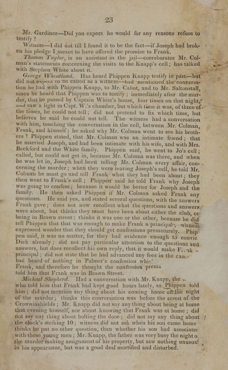 Mr. Gardiner—Did you expect he would for any reasons refuse to testify ? Witness—I did riot till I found it to be the fact—if Joseph had brok- en his pledge I meant to have offered the promise to Frank. Thomas Taylor, is an assistant in the jail—corroborates Mr. Col- man's statements concerning the visits to the Knapp's cell; has talked with Stephen White about it. .  George Wheatland. Has heard Phippen Knapp testify in part—but did not e^pcut to De called as a witness—had mentioned the conversa- tion he had with Phippen Knapp, to Mr. Cabot, and to Mr. Saltonstall, since he heard that Phippen was to testify ; immediately after the mur- der, that he passed by Captain White's house, four times on that night,' nn<j saw a light in Capt. W.'s chamber, but which time it was, ofthre°eof^ the times, he could not tell; did not pretend to fix which time, but believes he said he could not tell. The witness had a conversation with him, touching the conversation in the cell, between Mr. Colmah Frank, and himself; he asked why Mr. Colman went to see his broth- ers ? Phippen stated, that Mr. Colman was an intimate friend; that he married Joseph, and had been intimate with his wife, and with Mrs. Beckford and the White family. Phippen said, he went to Jo's cell ■ called, but could not get in, because Mr. Colman was there, and when he was let in, Joseph had .been telling Mr. Colman every'affair, con- - cerning the murder; when they were leaving Joseph's cell, he told Mr. Colman he must go and tell Frank what they had been about; they then went to Frank's cell ; Phippen said he told Frank why Joseph was going to confess; because it would be better for Joseph and the family. He then asked Phippen if Mr. Colman asked Frank any questions. He said yes, and stated several questions, with the answers Frank gave; does not now recollect what the questions and answers were about, but thinks they must have been about either the club or being in Brown street ; thinks it was one or the other, because he 'did tell Phippen that that was enough to make Frank a princ'ipa'i •, witness expressed wonder that they should get confessions prematurely. Phin pen said, it was no matter, for they had evidence enough to convic Dick already ; did not pay particular attention to the questions and answers, but does recollect hi3 own reply, that it would make Fitafc principal ; did not state that he had advanced any fees in the case- had heard of nothing in Palmer's confession whir' Frank, and therefore he thought the confession prema told him that Frank was in Brown Street. Michael Shepherd. Had a conversation with Mr. Knapp, the n who told him that Frank had kept good hours lately, as Phippen told him ; did not mention any thing about his coming home orrJhe night of the murder; thinks this conversation was before the arrest of the Crowninshields ; Mr. Knapp did not say anything about being at home that evening himself, nor about knowing that Frank was at home ; did not say any thing about bolting the door; did not say any thing about -; the clock's striking 10 ; witness did not ask when his son came home thinks he put no other question, than whether his son had associatec with these young men ; Mr. Knapp, the father was very busy the night o the murder making assignment of his property, but saw nothing unusua) in his appearance, but was a good deal mortified and disturbed.