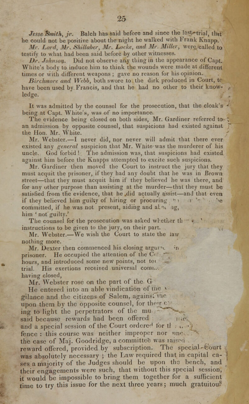 Jesse Smith, jr. Balch has said before and since the last^trial, tint he could not be positive about the night he walked with Frank Knapp. Mr. Lord, Mr. Shillabcr, Mr. Locke, and Mr. Miller, were called to testify to what had been said before by other witnesses. Dr. Johnson. Did not observe any thing in the appearance of Capt. White's body to induce him to think the wounds were made at different times or with different weapons ; gave no reason for his opinion. Birchmore and Webb, both swore to the dirk produced in Court, tr have been used by Francis, and that he had no other to their know- ledge. It was admitted by the counsel for the prosecution, that the cloak's being at Capt. White's, was of no importance. The evidence being closed on both sides, Mr. Gardiner referred to an admission by opposite counsel, that suspicions had existed against the Hon. Mr. White. Mr. Webster.—I never did, nor never will admit that there ever existed any general suspicion that Mr. White was the murderer of his uncle. God forbid ! The admission was, that suspicions had existed against him before the Knapps attempted to excite such suspicions. Mr. Gardiner then moved the Court to instruct the jury that they must acquit the prisoner, if they had any doubt that he was in Brown street—that they must acquit him if they believed he was there, and for any other purpose than assisting at the murder—that they must be satisfied from the evidence, that he .did actually assist—and that even if they believed him guilty of hiring or procuring *■>. r \ '^e committed, if he was not present, aiding and aL'H -ig, him ' not guilty.' The counsel for the prosecution was asked whether th — • ' instructions to be given to the jury, on their part. Mr. Webster.—We wish the Court to state the Jaw nothing more. Mr. Dexter then commenced his closing argunt m prisoner. He occupied the attention of the C< hours, and introduced some new points, not toi trial. His exertions received universal conn... having closed, Mr. Webster rose on the part of the G He entered into an able vindication of tne » gilance and the citizens of Salem, agairisfthe upon them by the opposite counsel, for thejrjev ing to light the perpetrators of the mu said because rewards had been offered . i-.e and a special session of the Court ordered lor tl . tl fence : this course was neither improper nor nnc the case of Maj. Goodridge, a committee was raisr>ci . reward offered, provided by subscription. The special-Court was absolutely necessary ; the Law required that in capital ca- ses a majority of the Judges should be upon the bench, and their engagements were such, that without this special session, it would be impossible to bring them together for a sufficient time to try this issue for the next three years; much gratuitou?