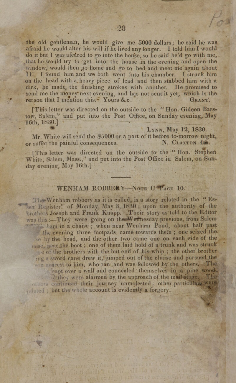 the old gentleman, he would give me 5000 dollars; he said he was afraid he would alter his will if he lived any longer. I told him I would do it but I was afeared to go into the house, so he said he'd go with me, mat he would try to 'get into the house in the evening and open the window, would then go home and go to bed and meet me again about U. I found him and we both went into his chamber. I struck him on the head with a. heavy piece of lead and then stabbed him with a dirk, he made,, the finishing strokes with another. He promised to send me the money* next evening, and has not sent it yet, which is the rerson that I mention this.- Yours &c. Grant*. [This letter was directed on the outside to the  Hon. Gideon Bars- tow, Salem, and put into the Post Office, on Sunday evening, May 16th, 1830.] • , Lynn, May 12, 1830. Mr. White will send the $L>000or a part of it before to-morrow night, or suffer the painful consequences. N. Claxton 4t»k. [This letter was directed on the outside to the  Hon. Stephen White, Salem, Mass.,'' and put into the Post Office in Salem, on Sun- day evening, May 16th.] WENHAxM ROBBEltY—Note C^age 10. -Wenham robbery.as it is called, is a story related in the  Es> lister',' of Monday, May 3, 1830 ; upon the authority of the Es- le s Joseph and Frank Knapp. .Their story as told to the Editor :—They were going on theJWetrnesday previous, from Salem un in a chaise ; when near Wenham Pond, about half past evening three footpads came towards thein ; one seized the. the head, and the other two came one on each side of the •.r„the boot ; one of them laid hold of a trunk and was struck ! the brothers with the but end of his whip ; the other brother <>rd cane drew it,'jumped out of the chaise and pursued the i est to him, who ran and was followed by the others. I over a wall and concealed themselves in a pine wood- alarmed by the approach of the ms iheir journey unmolested ; other particunJ^H nut i'n: ! account is evidently a forgery.