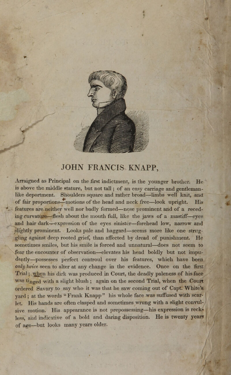 JOHN FRANCIS KNAPP, Arraigned as Principal on the first indictment, is the younger brother. He is above the middle stature, but not tall; of an easy carriage and gentleman- like deportment. Shoulders square and rather broad—limbs well knit, and of fair proportions—motions of the head and neck free—look upright. His features are.neither well nor badly formed—nose prominent and of a reced- ing curvature—-flesh about the mouth full, like the jaws of a mastiff—eyes and hair dark—expression of the eyes sinister—forehead low, narrow and slightly prominent. Looks pale and haggard—seems more like one strug- gling against deep rooted grief, than affected by dread of punishment. He sometimes smiles, but his smile is forced and unnatural—does not seem to fear the encounter of observation—elevates his head boldly but not impu- dently—possesses perfect controul over his features, which have been only twice seen to alter at any change in the evidence. Once on the first Trial; when his dirk was produced in Court, the deadly paleness of his face was tJDge(i with a slight blush ; again on the second Trial, when the Court ordered Savary to say who it was that he saw coming out of Capt. White's yard ; at the words  Frank Knapp  his whole face was suffused with scar- let. His hands are often clasped and sometimes wrung with a slight convul- sive motion. His appearance is not prepossessing—his expression is reck- less, and indicative of a bold and daring disposition. He is twenty years of age—but looks many years older.