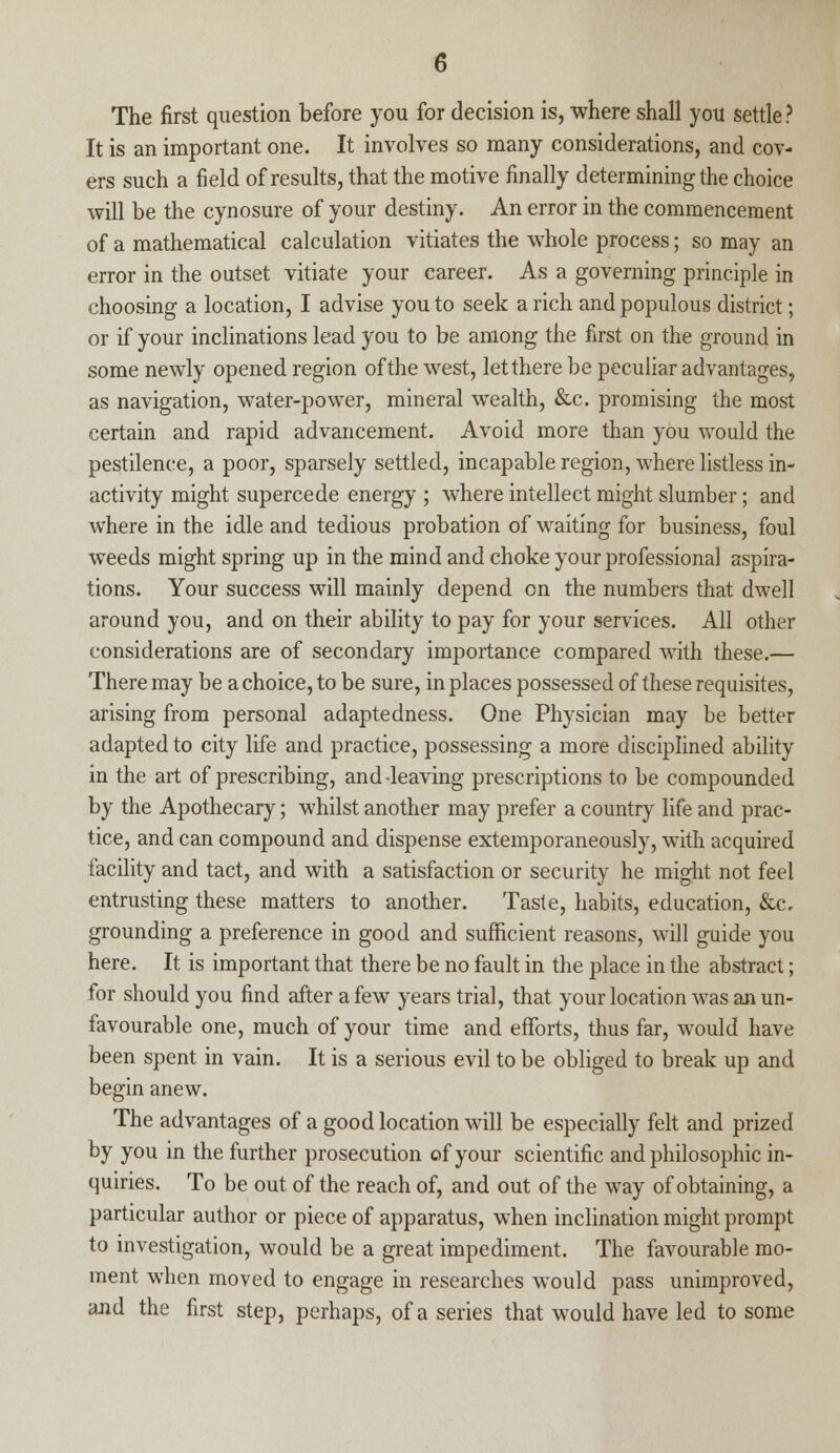 The first question before you for decision is, where shall you settle? It is an important one. It involves so many considerations, and cov- ers such a field of results, that the motive finally determining the choice will be the cynosure of your destiny. An error in the commencement of a mathematical calculation vitiates the whole process; so may an error in the outset vitiate your career. As a governing principle in choosing a location, I advise you to seek a rich and populous district; or if your inclinations lead you to be among the first on the ground in some newly opened region of the west, let there be peculiar advantages, as navigation, water-power, mineral wealth, &c. promising the most certain and rapid advancement. Avoid more than you would the pestilence, a poor, sparsely settled, incapable region, where listless in- activity might supercede energy ; where intellect might slumber; and where in the idle and tedious probation of waiting for business, foul weeds might spring up in the mind and choke your professional aspira- tions. Your success will mainly depend on the numbers that dwell around you, and on their ability to pay for your services. All other considerations are of secondary importance compared with these.— There may be a choice, to be sure, in places possessed of these requisites, arising from personal adaptedness. One Physician may be better adapted to city life and practice, possessing a more disciplined ability in the art of prescribing, and leaving prescriptions to be compounded by the Apothecary; whilst another may prefer a country life and prac- tice, and can compound and dispense extemporaneously, with acquired facility and tact, and with a satisfaction or security he might not feel entrusting these matters to another. Taste, habits, education, &c, grounding a preference in good and sufficient reasons, will guide you here. It is important that there be no fault in the place in the abstract; for should you find after a few years trial, that your location was an un- favourable one, much of your time and efforts, thus far, would have been spent in vain. It is a serious evil to be obliged to break up and begin anew. The advantages of a good location will be especially felt and prized by you in the further prosecution of your scientific and philosophic in- quiries. To be out of the reach of, and out of the way of obtaining, a particular author or piece of apparatus, when inclination might prompt to investigation, would be a great impediment. The favourable mo- ment when moved to engage in researches would pass unimproved, and the first step, perhaps, of a series that would have led to some