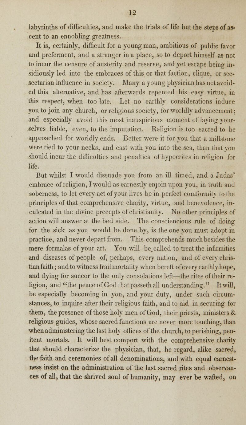 labyrinths of difficulties, and make the trials of life but the steps of as- cent to an ennobling greatness. It is, certainly, difficult for a young man, ambitious of public favor and preferment, and a stranger in a place, so to deport himself as not to incur the censure of austerity and reserve, and yet escape being in- sidiously led into the embraces of this or that faction, clique, or sec- sectarian influence in society. Many a young physician has not avoid- ed this alternative, and has afterwards repented his easy virtue, in this respect, when too late. Let no earthly considerations induce you to join any church, or religious society, for worldly advancement; and especially avoid this most inauspicious moment of laying your- selves liable, even, to the imputation. Religion is too sacred to be approached for worldly ends. Better were it for you that a millstone were tied to your necks, and cast with you into the sea, than that you should incur the difficulties and penalties of hypocrites in religion for life. But whilst I would dissuade you from an ill timed, and a Judas' embrace of religion, I would as earnestly enjoin upon you, in truth and soberness, to let every act of your lives be in perfect comformity to the principles of that comprehensive charity, virtue, and benevolence, in- culcated in the divine precepts of Christianity. No other principles of action will answer at the bed side. The consciencious rule of doing for the sick as you would be done by, is the one you must adopt in practice, and never depart from. This comprehends much besides the mere formalas of your art. You will be, called to treat the infirmities and diseases of people of, perhaps, every nation, and of every chris- tian faith; and to witness frail mortality wrhen bereft of every earthly hope, and flying for succor to the only consolations left—the rites of their re- ligion, and the peace of God that passeth all understanding. It will, be especially becoming in yon, and your duty, under such circum- stances, to inquire after their religious faith, and to aid in securing for them, the presence of those holy men of God, their priests, ministers &. religious guides, whose sacred functions are never more touching, than when administering the last holy offices of the church, to perishing, pen- itent mortals. It will best comport with the comprehensive charity that should characterize the physician, that, he regard, alike sacred, the faith and ceremonies of all denominations, and with equal earnest- ness insist on the administration of the last sacred rites and observan- ces of all, that the shrived soul of humanity, may ever be wafted, on