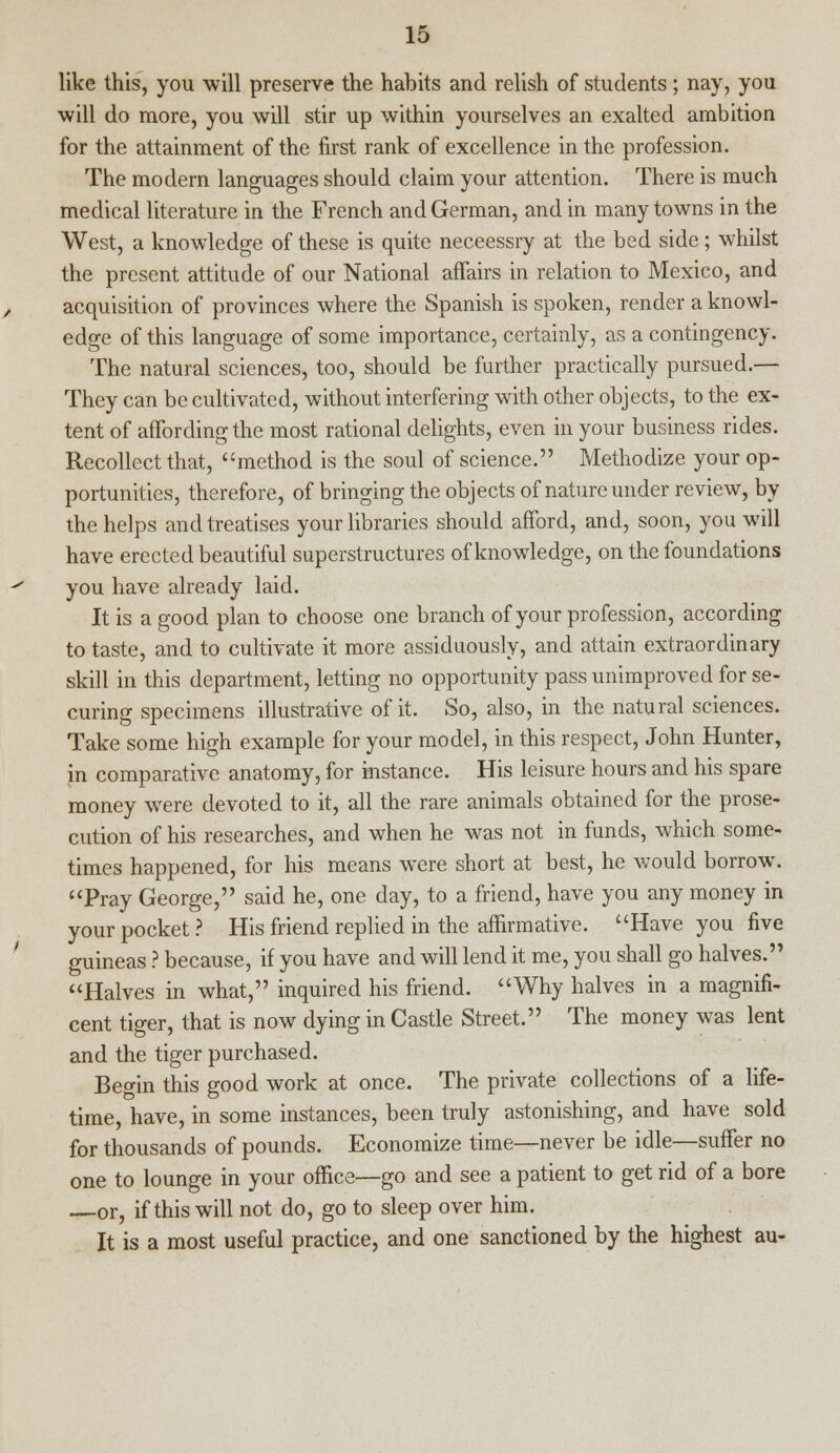 like this, you will preserve the habits and relish of students; nay, you will do more, you will stir up within yourselves an exalted ambition for the attainment of the first rank of excellence in the profession. The modern languages should claim your attention. There is much medical literature in the French and German, and in many towns in the West, a knowledge of these is quite neceessry at the bed side; whilst the present attitude of our National affairs in relation to Mexico, and acquisition of provinces where the Spanish is spoken, render a knowl- edge of this language of some importance, certainly, as a contingency. The natural sciences, too, should be further practically pursued.— They can be cultivated, without interfering with other objects, to the ex- tent of affording the most rational delights, even in your business rides. Recollect that, method is the soul of science. Methodize your op- portunities, therefore, of bringing the objects of nature under review, by the helps and treatises your libraries should afford, and, soon, you will have erected beautiful superstructures of knowledge, on the foundations you have already laid. It is a good plan to choose one branch of your profession, according to taste, and to cultivate it more assiduously, and attain extraordinary skill in this department, letting no opportunity pass unimproved for se- curing specimens illustrative of it. So, also, in the natural sciences. Take some high example for your model, in this respect, John Hunter, in comparative anatomy, for instance. His leisure hours and his spare money were devoted to it, all the rare animals obtained for the prose- cution of his researches, and when he was not in funds, which some- times happened, for his means were short at best, he would borrow. Pray George, said he, one day, to a friend, have you any money in your pocket ? His friend replied in the affirmative. Have you five guineas ? because, if you have and will lend it me, you shall go halves. Halves in what, inquired his friend. Why halves in a magnifi- cent tiger, that is now dying in Castle Street. The money was lent and the tiger purchased. Begin this good work at once. The private collections of a life- time, have, in some instances, been truly astonishing, and have sold for thousands of pounds. Economize time—never be idle—suffer no one to lounge in your office—go and see a patient to get rid of a bore —or, if this will not do, go to sleep over him. It is a most useful practice, and one sanctioned by the highest au-