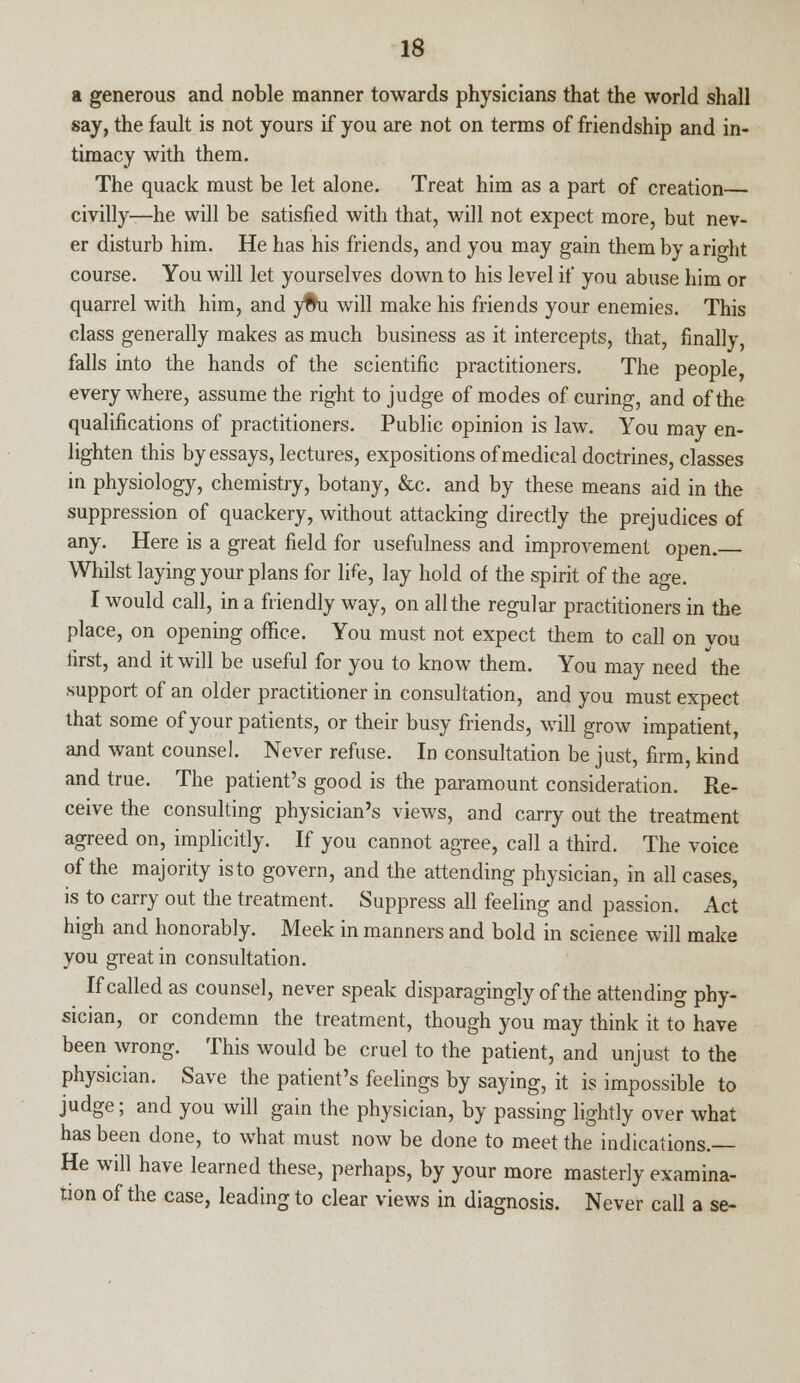 a generous and noble manner towards physicians that the world shall say, the fault is not yours if you are not on terms of friendship and in- timacy with them. The quack must be let alone. Treat him as a part of creation civilly—he will be satisfied with that, will not expect more, but nev- er disturb him. He has his friends, and you may gain them by ario-fit course. You will let yourselves down to his level if you abuse him or quarrel with him, and yfhi will make his friends your enemies. This class generally makes as much business as it intercepts, that, finally, falls into the hands of the scientific practitioners. The people, every where, assume the right to judge of modes of curing, and of the qualifications of practitioners. Public opinion is law. You may en- lighten this by essays, lectures, expositions of medical doctrines, classes in physiology, chemistry, botany, &c. and by these means aid in the suppression of quackery, without attacking directly the prejudices of any. Here is a great field for usefulness and improvement open. Whilst laying your plans for life, lay hold of the spirit of the age. I would call, in a friendly way, on all the regular practitioners in the place, on opening office. You must not expect them to call on vou first, and it will be useful for you to know them. You may need the support of an older practitioner in consultation, and you must expect that some of your patients, or their busy friends, will grow impatient, and want counsel. Never refuse. In consultation be just, firm, kind and true. The patient's good is the paramount consideration. Re- ceive the consulting physician's views, and carry out the treatment agreed on, implicitly. If you cannot agree, call a third. The voice of the majority is to govern, and the attending physician, in all cases, is to carry out the treatment. Suppress all feeling and passion. Act high and honorably. Meek in manners and bold in science will make you great in consultation. If called as counsel, never speak disparagingly of the attending phy- sician, or condemn the treatment, though you may think it to have been wrong. This would be cruel to the patient, and unjust to the physician. Save the patient's feelings by saying, it is impossible to judge; and you will gain the physician, by passing lightly over what has been done, to what must now be done to meet the indications.— He will have learned these, perhaps, by your more masterly examina- tion of the case, leading to clear views in diagnosis. Never call a se-