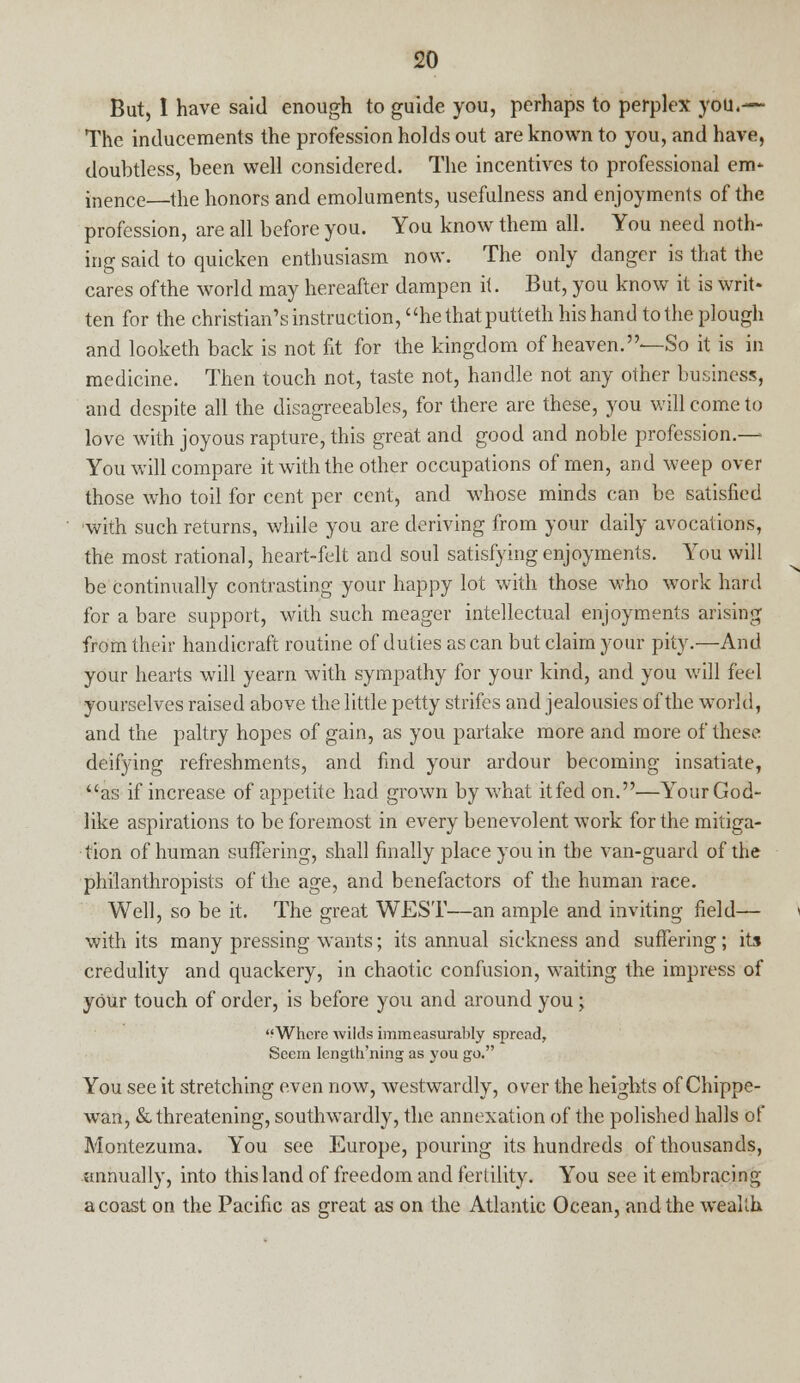 But, 1 have said enough to guide you, perhaps to perplex you.— The inducements the profession holds out are known to you, and have, doubtless, been well considered. The incentives to professional em* inence—the honors and emoluments, usefulness and enjoyments of the profession, are all before you. You know them all. You need noth- ing said to quicken enthusiasm now. The only danger is that the cares of the world may hereafter dampen it. But, you know it is writ- ten for the christian's instruction, hethatputteth his hand to the plough and looketh back is not fit for the kingdom of heaven.—So it is in medicine. Then touch not, taste not, handle not any other business, and despite all the disagreeables, for there are these, you will come to love with joyous rapture, this great and good and noble profession.— You will compare it with the other occupations of men, and weep over those who toil for cent per cent, and whose minds can be satisfied with such returns, while you are deriving from your daily avocations, the most rational, heart-felt and soul satisfying enjoyments. You will be continually contrasting your happy lot with those who work hard for a bare support, with such meager intellectual enjoyments arising from their handicraft routine of duties as can but claim your pity.—And your hearts will yearn with sympathy for your kind, and you will feel yourselves raised above the little petty strifes and jealousies of the world, and the paltry hopes of gain, as you partake more and more of these deifying refreshments, and find your ardour becoming insatiate, as if increase of appetite had grown by what itfed on.—Your God- like aspirations to be foremost in every benevolent work for the mitiga- tion of human suffering, shall finally place you in the van-guard of the philanthropists of the age, and benefactors of the human race. Well, so be it. The great WEST—an ample and inviting field— with its many pressing wants; its annual sickness and suffering; its credulity and quackery, in chaotic confusion, waiting the impress of your touch of order, is before you and around you; Where wilds immeasurably spread, Seem length'ning as you go. You see it stretching even now, westwardly, over the heights of Chippe- wan, & threatening, southwardly, the annexation of the polished halls of Montezuma. You see Europe, pouring its hundreds of thousands, annually, into this land of freedom and fertility. You see it embracing a coast on the Pacific as great as on the Atlantic Ocean, and the wealth.