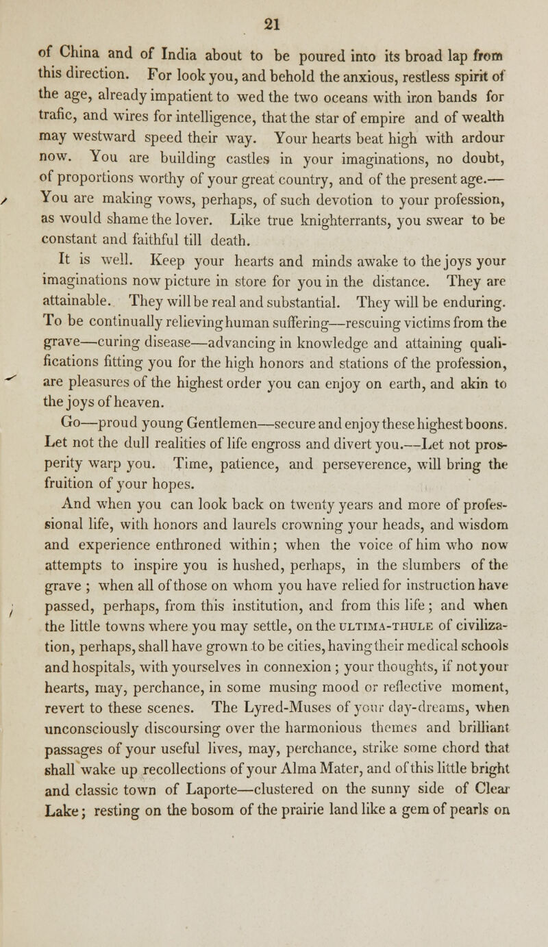 of China and of India about to be poured into its broad lap from this direction. For look you, and behold the anxious, restless spirit of the age, already impatient to wed the two oceans with iron bands for trafic, and wires for intelligence, that the star of empire and of wealth may westward speed their way. Your hearts beat high with ardour now. You are building castles in your imaginations, no doubt, of proportions worthy of your great country, and of the present age.— You are making vows, perhaps, of such devotion to your profession, as would shame the lover. Like true knighterrants, you swear to be constant and faithful till death. It is well. Keep your hearts and minds awake to the joys your imaginations now picture in store for you in the distance. They are attainable. They will be real and substantial. They will be enduring. To be continually relieving human suffering—rescuing victims from the grave—.curing disease—advancing in knowledge and attaining quali- fications fitting you for the high honors and stations of the profession, are pleasures of the highest order you can enjoy on earth, and akin to the joys of heaven. Go—proud young Gentlemen—secure and enjoy these highest boons. Let not the dull realities of life engross and divert you.—Let not pros- perity warp you. Time, patience, and perseverence, will bring the fruition of your hopes. And wThen you can look back on twenty years and more of profes- sional life, with honors and laurels crowning your heads, and wisdom and experience enthroned within; when the voice of him who now attempts to inspire you is hushed, perhaps, in the slumbers of the grave ; when all of those on whom you have relied for instruction have passed, perhaps, from this institution, and from this life; and when the little towns where you may settle, on the ultima-thule of civiliza- tion, perhaps, shall have grown to be cities, having their medical schools and hospitals, with yourselves in connexion ; your thoughts, if not your hearts, may, perchance, in some musing mood or reflective moment, revert to these scenes. The Lyred-Muses of your day-dreams, when unconsciously discoursing over the harmonious themes and brilliant passages of your useful lives, may, perchance, strike some chord that shall wake up recollections of your Alma Mater, and of this little bright and classic town of Laporte—clustered on the sunny side of Clear Lake; resting on the bosom of the prairie land like a gem of pearls on