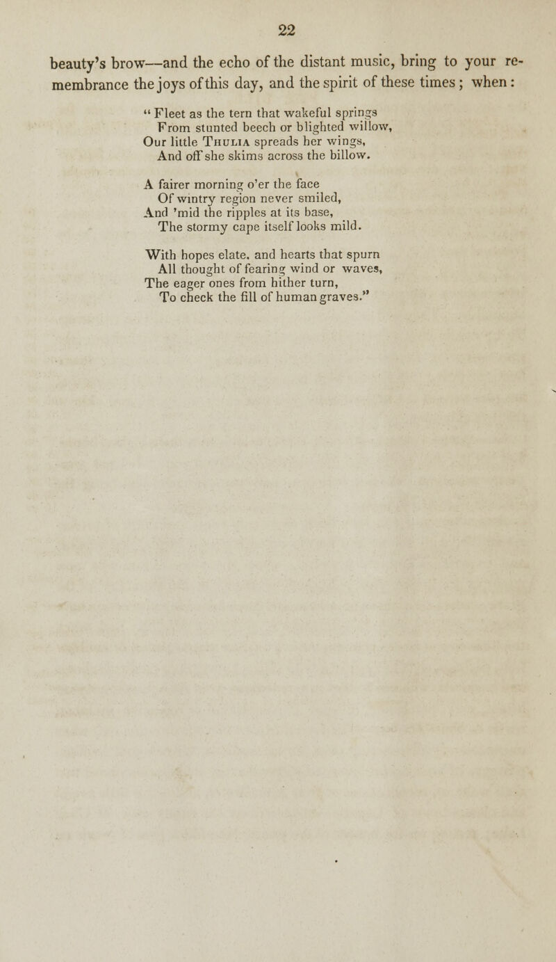 beauty's brow—and the echo of the distant music, bring to your re- membrance the joys of this day, and the spirit of these times; when: Fleet as the tern that wakeful springs From stunted beech or blighted willow. Our little Thulia spreads her wings, And off she skims across the billow. A fairer morning o'er the face Of wintry region never smiled, And 'mid the ripples at its base, The stormy cape itself looks mild. With hopes elate, and hearts that spurn All thought of fearing wind or waves, The eager ones from hither turn, To check the fill of human graves.