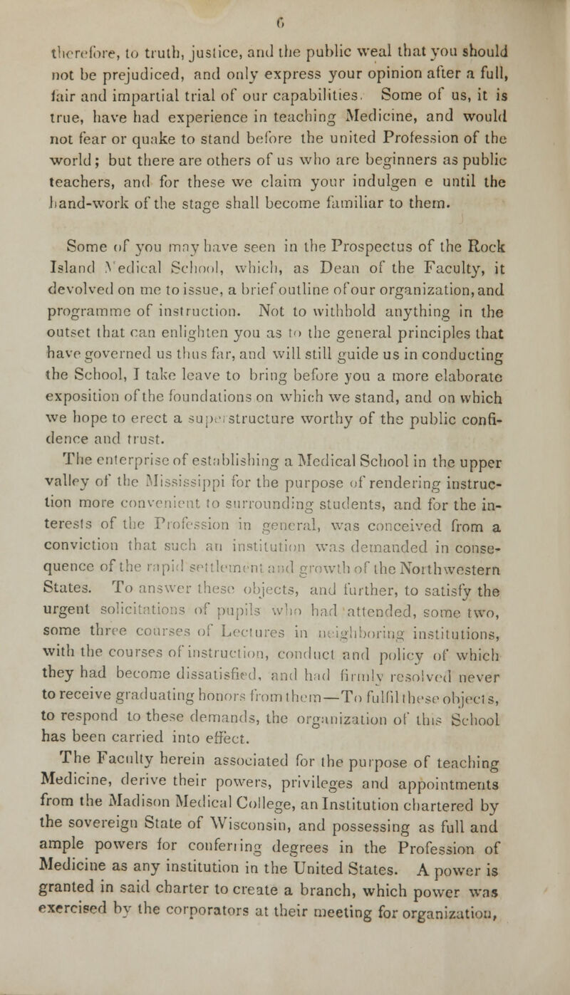 therefore, to truth, justice, and the public weal that you should not be prejudiced, and only express your opinion after a full, lair and impartial trial of our capabilities. Some of us, it is true, have had experience in teaching Medicine, and would not fear or quake to stand before the united Profession of the world; but there are others of us who are beginners as public teachers, and for these we claim your indulgen e until the hand-work of the stage shall become familiar to them. Some of you may have seen in the Prospectus of the Rock Island Yedical School, which, as Dean of the Faculty, it devolved on me to issue, a brief outline of our organization, and programme of instruction. Not to withhold anything in the outset that can enlighten you as to the general principles that have governed us thus far, and will still guide us in conducting the School, I take leave to bring before you a more elaborate exposition of the foundations on which we stand, and on which we hope to erect a superstructure worthy of the public confi- dence and trust. The enterprise of establishing a Medical School in the upper valley of the Mississippi for the purpose of rendering instruc- tion more convenient to surrounding students, and for the in- terests of the Profession in general, was conceived from a conviction that such an institution was demanded in conse- quence of the rapid settlement and growth of the Northwestern States. To answer these objects, and further, to satisfy the urgent solicitations of pupils who had attended, some two, some three courses of Lectures in neighboring institutions, with the courses of instruction, conduct and policy of which they had become dissatisfied, and had firmly resolved never to receive graduating honors from them—To fulfil these objects, to respond to these demands, the organization of this School has been carried into effect. The Faculty herein associated for the purpose of teaching Medicine, derive their powers, privileges and appointments from the Madison Medical College, an Institution chartered by the sovereign State of Wisconsin, and possessing as full and ample powers for conferring degrees in the Profession of Medicine as any institution in the United States. A power is granted in said charter to create a branch, which power was exercised by the corporators at their meeting for organization,