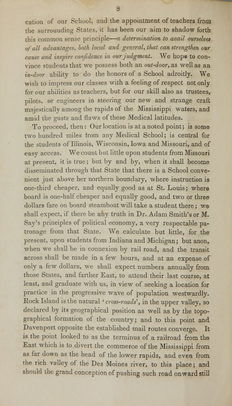 cation of our School, and the appointment of teachers from the surrouuding States, it has been our aim to shadow forth this common sense principle—a determination to avail ourselves of all advantages, both local and general, that can strengthen our cause and inspire confidence in our judgment. We hope to con- vince students that we possess both an out-door, as well as an in-door ability to do the honors of a School adroitly. We wish to impress our classes with a feeling of respect not only for our abilities as teachers, but for our skill also as trustees, pilots, or engineers in steering our new and strange craft majestically among the rapids of the Mississippi waters, and amid the gusts and flaws of these Medical latitudes. To proceed, then: Our location is at a noted point; is some two hundred miles from any Medical School; is central for the students of Illinois, Wisconsin, Iowa and Missouri, and of easy access. We count but little upon students from Missouri at present, it is true; but by and by, when it shall become disseminated through that State that there is a School conve- nient just above her northern boundary, where instruction is one-third cheaper, and equally good as at St. Louis; where board is one-half cheaper and equally good, and two or three dollars fare on board steamboat will take a student there; we shall expect, if there be any truth in Dr. Adam Smith's or M. Say's principles of political economy, a very respectable pa- tronage from that State. We calculate but little, for the present, upon students from Indiana and Michigan; but anon, when we shall be in connexion by rail road, and the transit across shall be made in a few hours, and at an expense of only a few dollars, we shall expect numbers annually from those States, and farther East, to attend their last course, at least, and graduate with us, in view of seeking a location for practice in the progressive wave of population westwardly. Rock Island is the natural * cross-roads', in the upper valley, so declared by its geographical position as well as by the topo- graphical formation of the country; and to this point and Davenport opposite the established mail routes converge. It is the point looked to as the terminus of a railroad from the East which is to.divert the commerce of the Mississippi from as far down as the head of the lower rapids, and even from the rich valley of the Des Moines river, to this place; and should the grand conception of pushing such road onward still