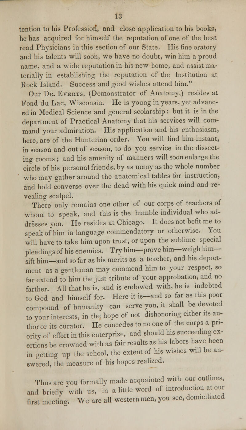 tention to his Profession, and close application to his books, he has acquired for himself the reputation of one of the best read Physicians in this section of our State. His fine oratory and his talents will soon, we have no doubt, win him a proud name, and a wide reputation in his new home, and assist ma- terially in establishing the reputation of the Institution at Rock Island. Success and good wishes attend him. Our Dr. Everts, (Demonstrator of Anatomy,) resides at Fond du Lac, Wisconsin. He is young in years, yet advanc- ed in Medical Science and general scolarship: but it is in the department of Practical Anatomy that his services will com- mand your admiration. His application and his enthusiasm, here, are of the Hunterian order. You will find him instant, in season and out of season, to do you service in the dissect- ing rooms ; and his amenity of manners will soon enlarge the circle of his personal friends, by as many as the whole number ' who may gather around the anatomical tables for instruction, and hold converse over the dead with his quick mind and re- vealing scalpel. There only remains one other of our corps of teachers of whom to speak, and this is the humble individual who ad- dresses you. He resides at Chicago. It does not befit me to speak of him in language commendatory or otherwise. You will have to take him upon trust, or upon the sublime special pleadings of his enemies. Try him—prove him—weigh him— sift him—and so far as his merits as a teacher, and his deport- ment as a gentleman may commend him to your respect, so far extend to him the just tribute of your approbation, and no farther. All that he is, and is endowed with, he is indebted to God and himself for. Here it is—and so far as this poor compound of humanity can serve you, it shall be devoted to your interests, in the hope of not dishonoring either its au- thor or its curator. He concedes to no one of the corps a pri- ority of effort in this enterprize, and should his succeeding ex- ertions be crowned with as fair results as his labors have been in getting up the school, the extent of his wishes will be an- swered, the measure of his hopes realized. Thus are you formally made acquainted with our outlines, and briefly with us, in a little word of introduction at our first meeting. We are all western men, you see, domiciliated