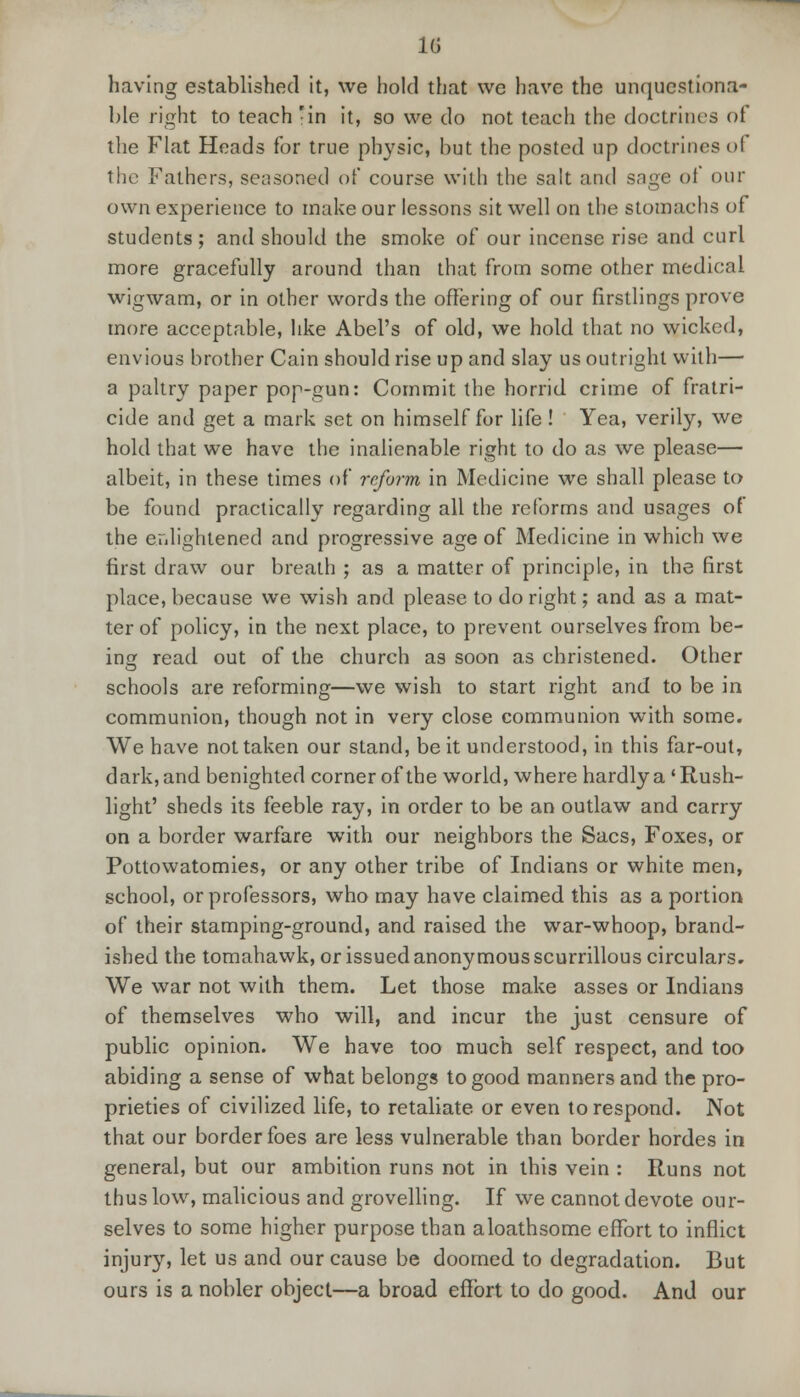 Hi having established it, we hold that we have the unquestiona- ble right to teach -in it, so we do not teach the doctrines <>i the Flat Heads for true physic, but the posted up doctrines of the Fathers, seasoned of course with the salt and sage oi our own experience to make our lessons sit well on the stomachs of students ; and should the smoke of our incense rise and curl more gracefully around than that from some other medical wigwam, or in other words the offering of our firstlings prove more acceptable, like Abel's of old, we hold that no wicked, envious brother Cain should rise up and slay us outright with— a paltry paper pop-gun: Commit the horrid crime of fratri- cide and get a mark set on himself for life ! Yea, verily, we hold that we have the inalienable right to do as we please— albeit, in these times of reform in Medicine we shall please to be found practically regarding all the reforms and usages of the enlightened and progressive age of Medicine in which we first draw our breath ; as a matter of principle, in the first place, because we wish and please to do right; and as a mat- ter of policy, in the next place, to prevent ourselves from be- ino; read out of the church as soon as christened. Other schools are reforming—we wish to start right and to be in communion, though not in very close communion with some. We have not taken our stand, be it understood, in this far-out, dark, and benighted corner of the world, where hardly a 'Rush- light' sheds its feeble ray, in order to be an outlaw and carry on a border warfare with our neighbors the Sacs, Foxes, or Pottowatomies, or any other tribe of Indians or white men, school, or professors, who may have claimed this as a portion of their stamping-ground, and raised the war-whoop, brand- ished the tomahawk, or issued anonymous scurrillous circulars. We war not with them. Let those make asses or Indians of themselves who will, and incur the just censure of public opinion. We have too much self respect, and too abiding a sense of what belongs to good manners and the pro- prieties of civilized life, to retaliate or even to respond. Not that our border foes are less vulnerable than border hordes in general, but our ambition runs not in this vein : Runs not thus low, malicious and grovelling. If we cannot devote our- selves to some higher purpose than a loathsome effort to inflict injury, let us and our cause be doomed to degradation. But ours is a nobler object—a broad effort to do good. And our