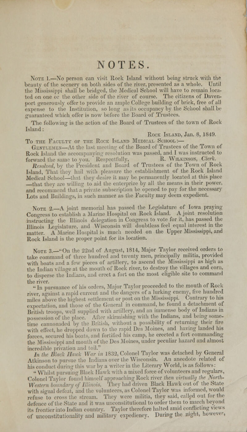 NOTES. Note 1.—No person can visit Rock Island without being struck with the beauty of the scenery on both sides of the river, presented as a whole. Until the Mississippi shall be bridged, the Medical School will have to remain loca- ted on one or the other side of the river of course. The citizens of Daven- port generously offer to provide an ample College building of brick, free of all expense to the Institution, so long as its occupancy by the School shall be guaranteed which offer is now before the Board of Trustees. The following is the action of the Board of Trustees of the town of Rock- Island : Rock Island, Jan. 8, 1849. To the Faculty of the Rock Island Medical School:— Gentlemen—At the last meeting of the Board of Trustees of the Town of Rock Island the accompanyii) * re solution was passed, and I was instructed to forward the same to you.  Respectfully, R. Wilkinson, Clerk. Resolved, by the President and Board of Trustees of the Town of Rock Island, That they hail with pleasure the establishment of the Rock Island Medical School—that they desire it may be permanently located at this place —that they are willing to aid the enterprize by all the means in their power. and recommend that a private subscription be. opened to pay for the necessary Lots and Buildings, in such manner as the Faculty may deem expedient. Note 2.—A joint memorial has passed the Legislature of Iowa praying Congress to establish a Marine Hospital on Rock Island. A joint resolution instructing the Illinois delegation in Congress to vote for it, has passed the Illinois Legislature, and Wisconsin will doubtless feel equal interest in the matter. A Marine Hospital is much needed on the Upper Mississippi, and Rock Island is the proper point for its location. Note 3.—On the 22nd of August, 1814, Major Taylor received orders to take command of three hundred and twenty men, principally militia, provided with boats and a few pieces of artillery, to ascend the Mississippi as high as the Indian village at the mouth of Rock river, to destroy the villages and corn, to disperse the Indians, and erect a fort on the most eligible site to command  In pursuance of his orders, Major Taylor proceeded to the mouth of Rock river, against a rapid current and the dangers of a lurking enemy, five hundred miles above the highest settlement or post on the Mississippi. Contrary to his expectation, and those of the General in command, he found a detachment of British troops, well supplied with artillery, and an immense body of Indians in possession of the place. After skirmishing with the Indians, and being some- time cannonaded bj ish, without a possibility of returning their tire with effect, he dropped down to the rapid Des Moines, and having landed his forces, secured his boats, and fortified his camp, he erected a fort commanding the Mississippi and mouth of the Des Moines, under peculiar hazard and almost incredible privation and toil. ,-,■.„ In the Black Hawk War in 1832, Colonel Taylor was detached by General Atkinson to pursue the Indians over the Wisconsin. An anecdote related of his conduct during this war by a writer in the Literary World, is as follows:  Whilst pursuing Blaek Hawk with a mixed force of volunteers and regulars, Colonel Taylor found him elf approaching Rock river then mrtualty the Norih- Western boundary i They had driven Black Hawk out of the State with signal defeat, and the volunteers, as Colonel Taylor was informed, would refllSl. to stream. They were militia, they said, called out for the defence ol and it was unconstitutional to order them to march beyond its i i 11 Indian country. Taylor therefore halted amid conflicting views of unconstitutionality and military expediency. During the night, however,