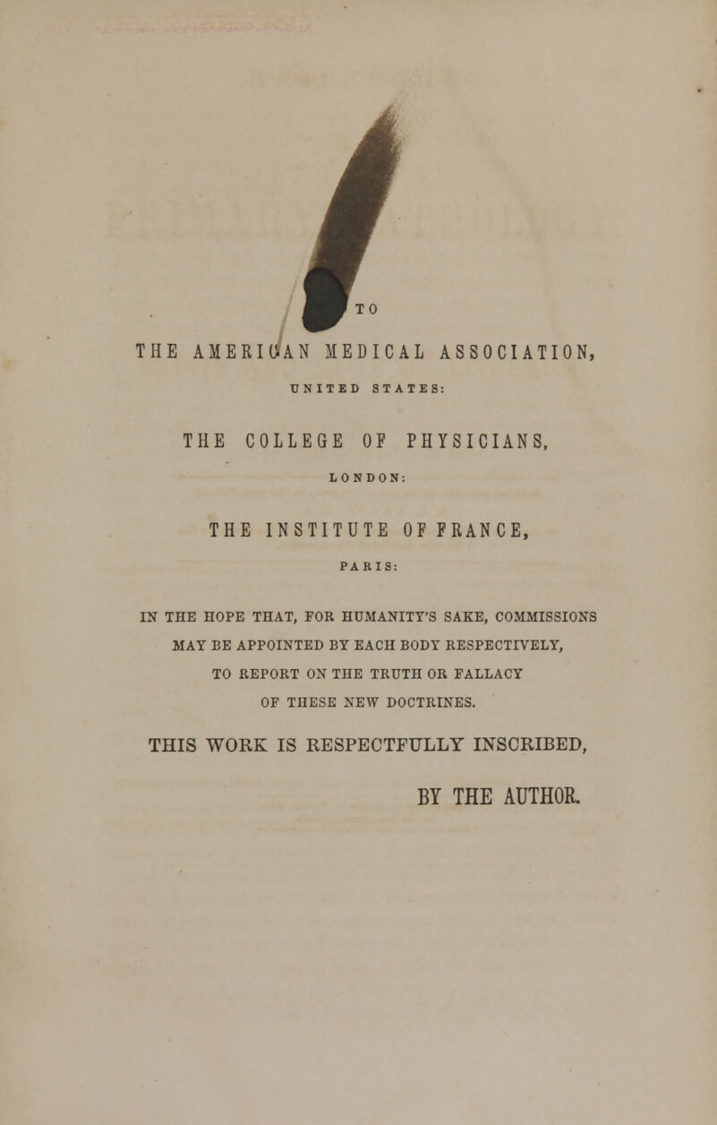 THE AMERICAN MEDICAL ASSOCIATION, UNITED STATES: THE COLLEGE OF PHYSICIANS, LONDON: THE INSTITUTE OF FRANCE, IN THE HOPE THAT, FOR HUMANITY'S SAKE, COMMISSIONS MAY BE APPOINTED BY EACH BODY RESPECTIVELY, TO REPORT ON THE TRUTH OR FALLACY OF THESE NEW DOCTRINES. THIS WORK IS RESPECTFULLY INSCRIBED, BY THE AUTHOR.