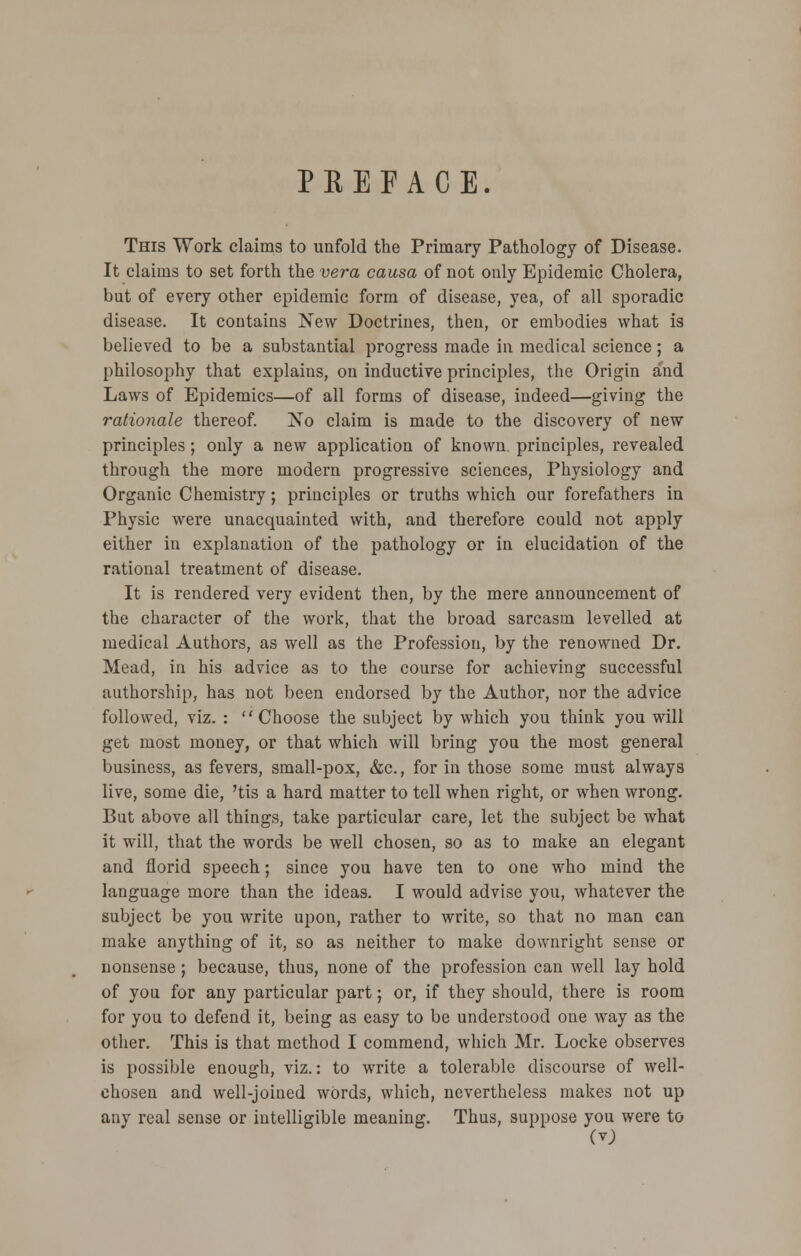 PREFACE. This Work claims to unfold the Primary Pathology of Disease. It claims to set forth the vera causa of not only Epidemic Cholera, but of every other epidemic form of disease, yea, of all sporadic disease. It contains New Doctrines, then, or embodies what is believed to be a substantial progress made in medical science; a philosophy that explains, on inductive principles, the Origin a'nd Laws of Epidemics—of all forms of disease, indeed—giving the rationale thereof. No claim is made to the discovery of new principles; only a new application of known, principles, revealed through the more modern progressive sciences, Physiology and Organic Chemistry; principles or truths which our forefathers in Physic were unacquainted with, and therefore could not apply either in explanation of the pathology or in elucidation of the rational treatment of disease. It is rendered very evident then, by the mere announcement of the character of the work, that the broad sarcasm levelled at medical Authors, as well as the Profession, by the renowned Dr. Mead, in his advice as to the course for achieving successful authorship, has not been endorsed by the Author, nor the advice followed, viz. : Choose the subject by which you think you will get most money, or that which will bring you the most general business, as fevers, small-pox, &c, for in those some must always live, some die, 'tis a hard matter to tell when right, or when wrong. But above all things, take particular care, let the subject be what it will, that the words be well chosen, so as to make an elegant and florid speech; since you have ten to one who mind the language more than the ideas. I would advise you, whatever the subject be you write upon, rather to write, so that no man can make anything of it, so as neither to make downright sense or nonsense; because, thus, none of the profession can well lay hold of you for any particular part; or, if they should, there is room for you to defend it, being as easy to be understood one way as the other. This is that method I commend, which Mr. Locke observes is possible enough, viz.: to write a tolerable discourse of well- chosen and well-joined words, which, nevertheless makes not up any real sense or intelligible meaning. Thus, suppose you were to