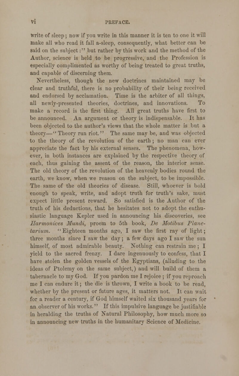 frrite of sleep; now if you write in this manner it is ten to one it will make all who read it fall a-sleep, consequently, what better can be Baid on the subject: but rather by this work and the method of the Author, science is held to be progressive, and the Profession is especially complimented as worthy of being treated to great truths, and capable of discerning them. Nevertheless, though the new doctrines maintained may be clear and truthful, there is no probability of their being received and endorsed by acclamation. Time is the arbiter of all things, all newly-presented theories, doctrines, and innovations. To make a record is the first thing. All great truths have first to be announced. An argument or theory is indispensable. It has been objected to the author's views that the whole matter is but a theory—Theory run riot. The same may be, and was objected to the theory of the revolution of the earth ; no man can ever appreciate the fact by his external senses. The phenomena, how- ever, in both instances are explained by the respective theory of each, thus gaining the assent of the reason, the interior sense. The old theory of the revolution of the heavenly bodies round the earth, we know, when we reason on the subject, to be impossible. The same of the old theories of disease. Still, whoever is bold enough to speak, write, and adopt truth for truth's sake, must expect little present reward. So satisfied is the Author of the truth of his deductions, that he hesitates not to adopt the enthu- siastic language Kepler used in announcing his discoveries, see Ilarmonices Mundi, proem to 5th book, De Motibus Plane- tarium. Eighteen months ago, I saw the first ray of light; three months since I saw the day; a few days ago I saw the sun himself, of most admirable beauty. Nothing can restrain me; I yield to the sacred frenzy. I dare ingenuously to confess, that I have stolen the golden vessels of the Egyptians, (alluding to the ideas of Ptolemy on the same subject,) and will build of them a tabernacle to my God. If you pardon me I rejoice ; if you reproach me I can endure it; the die is thrown, I write a book to be read, whether by the present or future ages, it matters not. It can wait for a reader a century, if God himself waited six thousand years for an observer of his works. If this impulsive language be justifiable in heralding the truths of Natural Philosophy, how much more so in announcing new truths in the humanitary Science of Medicine.