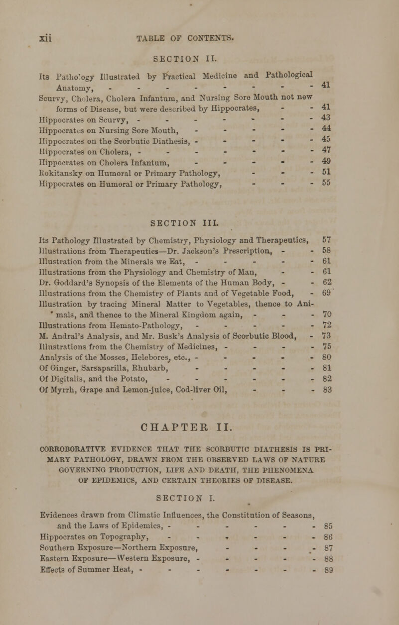 SECTION II. Its Patho'ogy Illustrated by Practical Medicine and Pathological Anatomy, - - - - -   -41 Scurvy, Cholera, Cholera Infantum, and Nursing Sore Mouth not new forms of Disease, but were described by Hippocrates, - - 41 Hippocrates on Scurvy, - - - - - - -43 Hippocrates on Nursing Sore Mouth, - - -  - 44 Hippocrates on the Scorbutic Diathesis, - - -  - 45 Hippocrates on Cholera, - - - - -  -47 Hippocrates on Cholera Infantum, - - - - - 49 Rokitansky on Humoral or Primary Pathology, - - - 51 Hippocrates on Humoral or Primary Pathology, - - - 55 SECTION III. Its Pathology niustrated by Chemistry, Physiology and Therapeutics, 57 Illustrations from Therapeutics—Dr. Jackson's Prescription, - - 58 Illustration from the Minerals we Eat, - - - - - 61 Illustrations from the Physiology and Chemistry of Man, - - 61 Dr. Goddard's Synopsis of the Elements of the Human Body, - - 62 Illustrations from the Chemistry of Plants and of Vegetable Food, - 69 Illustration by tracing Mineral Matter to Vegetables, thence to Ani- ' rnals, and thence to the Mineral Kingdom again, - - - 70 Illustrations from Hemato-Pathology, - - - - - 72 M. Andral's Analysis, and Mr. Busk's Analysis of Scorbutic Blood, - 73 Illustrations from the Chemistry of Medicines, - - - - 75 Analysis of the Mosses, Helebores^ etc., - - - - - 80 Of G-inger, Sarsaparilla, Rhubarb, - - - - - 81 Of Digitalis, and the Potato, - - - - - - 82 Of Myrrh, Grape and Lemon-juice, Cod-liver Oil, - - - 83 CHAPTER II. CORROBORATIVE EVIDENCE THAT THE SCORBUTIC DIATHESIS IS PRI- MARY PATHOLOGY, DRAWN FROM THE OBSERVED LAWS OF NATURE GOVERNING PRODUCTION, LIFE AND DEATH, THE PHENOMENA OF EPIDEMICS, AND CERTAIN THEORIES OF DISEASE. SECTION I. Evidences drawn from Climatic Influences, the Constitution of Seasons, and the Laws of Epidemics, - - - - - - 85 Hippocrates on Topography, - - , - - - 86 Southern Exposure—Northern Exposure, - - - - 87 Eastern Exposure—Western Exposure, - - - - - 88 Effects of Summer Heat, - - - - - - - 89