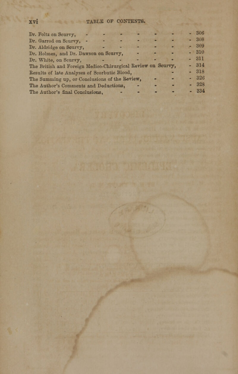 Dr. Foltz on Scurvy, - - - - - - - 306 Dr. Garrod on Scurvy, ------- 308 Dr. Aldridge on Sourvy, ..---- 309 Dr. Holmes, and Dr. Dawson on Scurvy, ... - 310 Dr. White, on Scurvy, - - - - - -311 The British and Foreign Medico-Chirurgical Review on Scurvy, - 314 Results of late Analyses of Scorbutic Blood, The Summing up, or Conclusions of the Review, The Author's Comments and Deductions, - The Author's final Conclusions, ----- 334 32(5 328