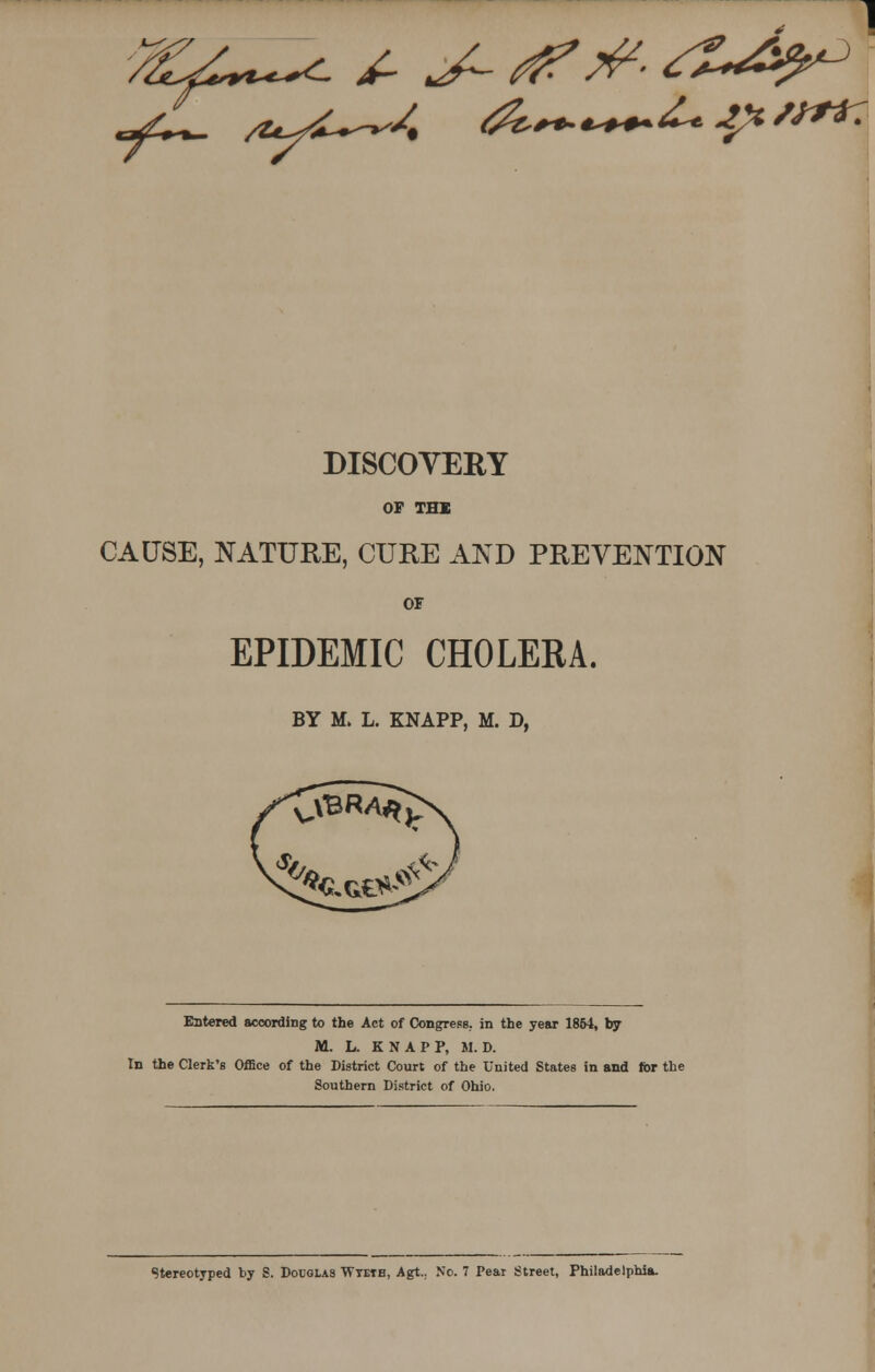 DISCOVERY OF THE CAUSE, NATURE, CURE AND PREVENTION OF EPIDEMIC CHOLERA. BY M> L. KNAPP, M. D, Entered according to the Act of Congress, in the year 1854, by M. L. KNAPP, M. D. In the Clerk's Office of the District Court of the United States in and for the Southern District of Ohio. Stereotyped by S. Douglas Wtetb, Agt.. No. 7 Pear Street, Philadelphia.