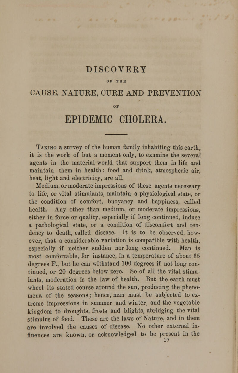 OF THE CAUSE. NATURE, CURE AND PREVENTION OP EPIDEMIC CHOLERA. Taking a survey of the human family inhabiting this earth, it is the work of but a moment only, to examine the several agents in the material world that support them in life and maintain them in health: food and drink, atmospheric air, heat, light and electricity, are all. Medium, or moderate impressions of these agents necessary to life, or vital stimulants, maintain a physiological state, or the condition of comfort, buoyancy and happiness, called health. Any other than medium, or moderate impressions, either in force or quality, especially if long continued, induce a pathological state, or a condition of discomfort and ten- dency to death, called disease. It is to be observed, how- ever, that a considerable variation is compatible with health, especially if neither sudden nor long continued. Man is most comfortable, for instance, in a temperature of about 65 degrees F., but he can withstand 100 degrees if not long con- tinued, or 20 degrees below zero. So of all the vital stimu- lants, moderation is the law of health. But the earth must wheel its stated course around the sun, producing the pheno- mena of the seasons; hence, man must be subjected to ex- treme impressions in summer and winter, and the vegetable kingdom to droughts, frosts and blights, abridging the vital stimulus of food. These are the laws of Nature, and in them are involved the causes of disease. No other external in- fluences are known, or acknowledged to be present in the