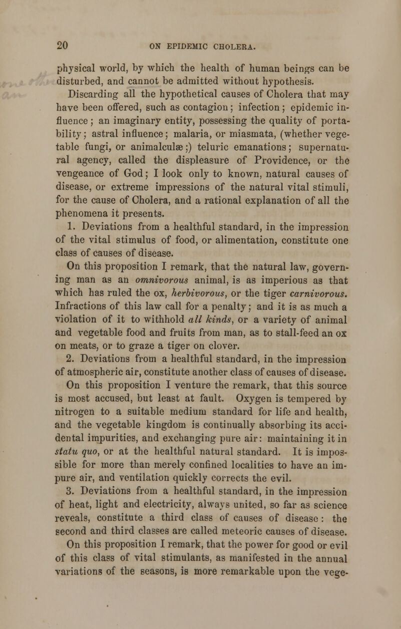 physical world, by which the health of human beings can be disturbed, and cannot be admitted without hypothesis. Discarding all the hypothetical causes of Cholera that may have been offered, such as contagion; infection; epidemic in- fluence ; an imaginary entity, possessing the quality of porta- bility ; astral influence; malaria, or miasmata, (whether vege- table fungi, or animalculae;) teluric emanations; supernatu- ral agency, called the displeasure of Providence, or the vengeance of God; I look only to known, natural causes of disease, or extreme impressions of the natural vital stimuli, for the cause of Cholera, and a rational explanation of all the phenomena it presents. 1. Deviations from a healthful standard, in the impression of the vital stimulus of food, or alimentation, constitute one class of causes of disease. On this proposition I remark, that the natural law, govern- ing man as an omnivorous animal, is as imperious as that which has ruled the ox, herbivorous, or the tiger carnivorous. Infractions of this law call for a penalty; and it is as much a violation of it to withhold all kinds, or a variety of animal and vegetable food and fruits from man, as to stall-feed an ox on meats, or to graze a tiger on clover. 2. Deviations from a healthful standard, in the impression of atmospheric air, constitute another class of causes of disease. On this proposition I venture the remark, that this source is most accused, but least at fault. Oxygen is tempered by nitrogen to a suitable medium standard for life and health, and the vegetable kingdom is continually absorbing its acci- dental impurities, and exchanging pure air: maintaining it in statu quo, or at the healthful natural standard. It is impos- sible for more than merely confined localities to have an im- pure air, and ventilation quickly corrects the evil. 3. Deviations from a healthful standard, in the impression of heat, light and electricity, always united, so far as science reveals, constitute a third class of causes of disease : the second and third classes are called meteoric causes of disease. On this proposition I remark, that the power for good or evil of this class of vital stimulants, as manifested in the annual variations of the seasons, is more remarkable upon the vege-