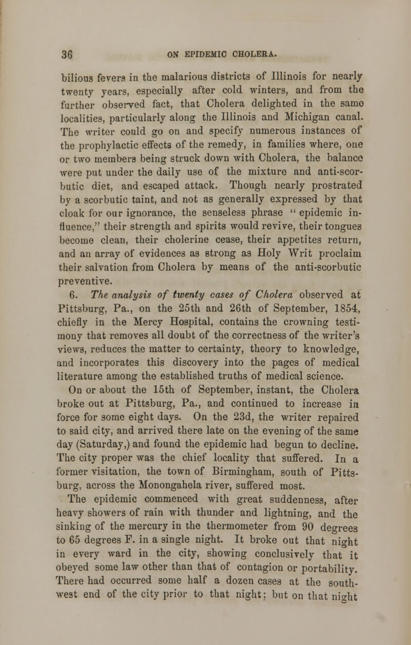 bilious fevers in the malarious districts of Illinois for nearly twenty years, especially after cold winters, and from the further observed fact, that Cholera delighted in the samo localities, particularly along the Illinois and Michigan canal. The writer could go on and specify numerous instances of the prophylactic effects of the remedy, in families where, one or two members being struck down with Cholera, the balance were put under the daily use of the mixture and anti-scor- butic diet, and escaped attack. Though nearly prostrated by a scorbutic taint, and not as generally expressed by that cloak for our ignorance, the senseless phrase  epidemic in- fluence, their strength and spirits would revive, their tongues become clean, their cholerine cease, their appetites return, and an array of evidences as strong as Holy Writ proclaim their salvation from Cholera by means of the anti-scorbutic preventive. 6. The analysis of twenty cases of Cholera observed at Pittsburg, Pa., on the 25th and 26th of September, 1854, chiefly in the Mercy Hospital, contains the crowning testi- mony that removes all doubt of the correctness of the writer's views, reduces the matter to certainty, theory to knowledge, and incorporates this discovery into the pages of medical literature among the established truths of medical science. On or about the 15th of September, instant, the Cholera broke out at Pittsburg, Pa., and continued to increase in force for some eight days. On the 23d, the writer repaired to said city, and arrived there late on the evening of the same day (Saturday,) and found the epidemic had begun to decline. The city proper was the chief locality that suffered. In a former visitation, the town of Birmingham, south of Pitts- burg, across the Monongahela river, suffered most. The epidemic commenced with great suddenness, after heavy showers of rain with thunder and lightning, and the sinking of the mercury in the thermometer from 90 degrees to 65 degrees F. in a single night. It broke out that night in every ward in the city, showing conclusively that it obeyed some law other than that of contagion or portability. There had occurred some half a dozen cases at the south- west end of the city prior to that night; but on that nio-ht