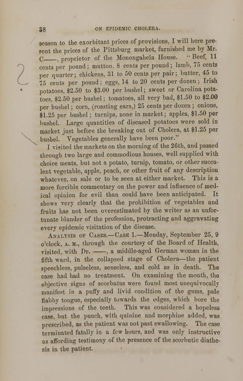 season to the exorbitant prices of provisions, I will here pre- sent the prices of the Pittsburg market, furnished me by Mr. q t proprietor of the Monongahela House.  Beef, 11 cents per pound; mutton. 8 cents per pound; lamb, 75 cents per quarter; chickens, 31 to 50 cents per pair; butter, 45 to 75 cents per pound; eggs, 14 to 20 cents per dozen; Irish potatoes, $2.50 to $3.00 per bushel; sweet or Carolina pota- toes, $2.50 per bushel; tomatoes, all very bad, $1.50 to $2.00 per bushel; corn, (roasting ears,) 25 cents per dozen ; onions, $1.25 per bushel; turnips, none in market; apples, $1.50 per bushel. Large quantities of diseased potatoes were sold in market just before the breaking out of Cholera, at $1.25 per bushel. Vegetables generally have been poor. I visited the markets on the morning of the 26th, and passed through two large and commodious houses, well supplied with choice meats, but not a potato, turnip, tomato, or other succu- lent vegetable, apple, peach, or other fruit of any description whatever, on sale or to be seen at either market. This is a more forcible commentary on the power and influence of med- ical opinion for evil than could have been anticipated. It shows very clearly that the prohibition of vegetables and fruits has not been overestimated by the writer as an unfor- tunate blunder of the profession, protracting and aggravating every epidemic visitation of the disease. Analysis of Cases.—Case 1.—Monday, September 25, 9 o'clock, a. m., through the courtesy of the Board of Health, visited, with Dr. , a middle-aged German woman in the fifth ward, in the collapsed stage of Cholera—the patient speechless, pulseless, senseless, and cold as in death. The case had had no treatment. On examining the mouth, the objective signs of scorbutus were found most unequivocally manifest in a puffy and livid condition of the gums, pale flabby tongue, especially towards the edges, which bore the impressions of the teeth. This was considered a hopeless case, but the punch, with quinine and morphine added, was prescribed, as the patient was not past swallowing. The case terminated fatally in a few hours, and was only instructive as affording testimony of the presence of the scorbutic diathe- sis in the patient.