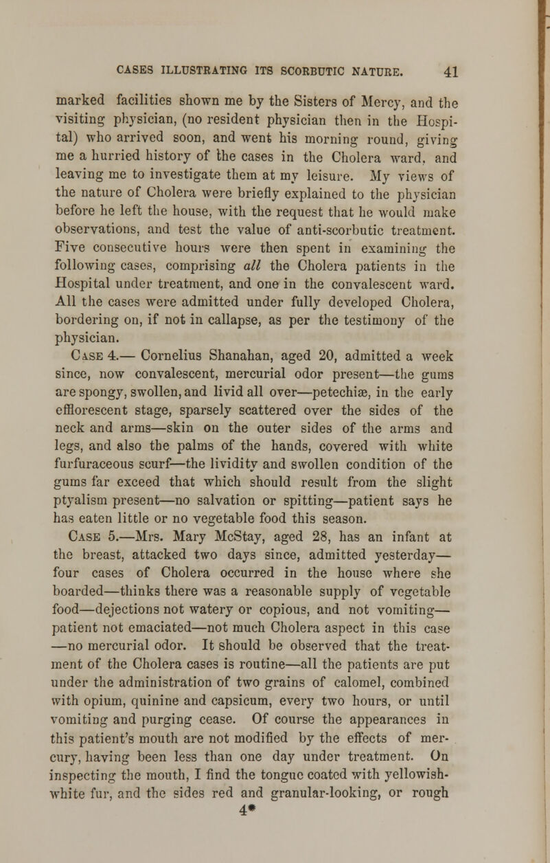 marked facilities shown me by the Sisters of Mercy, and the visiting physician, (no resident physician then in the Hospi- tal) who arrived soon, and went his morning round, giving me a hurried history of the cases in the Cholera ward, and leaving me to investigate them at my leisure. My views of the nature of Cholera were briefly explained to the physician before he left the house, with the request that he would make observations, and test the value of anti-scorbutic treatment. Five consecutive hours were then spent in examining the following cases, comprising all the Cholera patients in the Hospital under treatment, and one in the convalescent ward. All the cases were admitted under fully developed Cholera, bordering on, if not in callapse, as per the testimony of the physician. Ca.se 4.— Cornelius Shanahan, aged 20, admitted a week since, now convalescent, mercurial odor present—the gums are spongy, swollen, and livid all over—petechia?, in the early efflorescent stage, sparsely scattered over the sides of the neck and arms—skin on the outer sides of the arms and legs, and also the palms of the hands, covered with white furfuraceous scurf—the lividity and swollen condition of the gums far exceed that which should result from the slight ptyalism present—no salvation or spitting—patient says he has eaten little or no vegetable food this season. Case 5.—Mrs. Mary McStay, aged 28, has an infant at the breast, attacked two days since, admitted yesterday— four cases of Cholera occurred in the house where she boarded—thinks there was a reasonable supply of vegetable food—dejections not watery or copious, and not vomiting— patient not emaciated—not much Cholera aspect in this case —no mercurial odor. It should be observed that the treat- ment of the Cholera cases is routine—all the patients are put under the administration of two grains of calomel, combined with opium, quinine and capsicum, every two hours, or until vomiting and purging cease. Of course the appearances in this patient's mouth are not modified by the effects of mer- cury, having been less than one day under treatment. On inspecting the mouth, I find the tongue coated with yellowish- white fur, and the sides red and granular-looking, or rough 4*