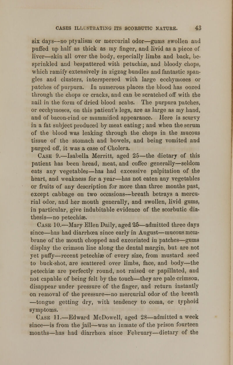 six days—no ptyalism or mercurial odor—gums swollen and puffed up half as thick as my finger, and livid as a piece of liver—skin all over the body, especially limbs and back, be- sprinkled and bespattered with petuchiae, and bloody chops, which ramify extensively in zigzag bundles and fantastic span- gles and clusters, interspersed with large ecchymoses or patches of purpura. In numerous places the blood has oozed through the chops or cracks, and can be scratched off with the nail in the form of dried blood scabs. The purpura patches, or ecchymoses, on this patient's legs, are as large as my hand, and of bacon-rind or mummified appearance. Here is scurvy in a fat subject produced by meat eating; and when the serum of the blood was leaking through the chops in the mucous tissue of the stomach and bowels, and being vomited and purged off, it was a case of Cholera. Case 9.—Isabella Merritt, aged 25—the dietary of this patient has been bread, meat, and coffee generally—seldom eats any vegetables—has had excessive palpitation of the heart, and weakness for a year—has not eaten any vegetables or fruits of any description for more than three months past, except cabbage on two occasions—breath betrays a mercu- rial odor, and her mouth generally, and swollen, livid gums, in particular, give indubitable evidence of the scorbutic dia- thesis—no petechia?. Case 10.—Mary Ellen Daily, aged 25—admitted three days since—has had diarrhoea since early in August—mucous mem- brane of the mouth chopped and excoriated in patches—gums display the crimson line along the dental margin, but are not yet puffy—recent petechia? of every size, from mustard seed to buck-shot, are scattered over limbs, face, and body—the petechia? are perfectly round, not raised or papillated, and not capable of being felt by the touch—they are pale crimson, disappear under pressure of the finger, and return instantly on removal of the pressure—no mercurial odor of the breath —tongue getting dry, with tendency to coma, or typhoid symptoms. Case 11.—Edward McDowell, aged 28—admitted a week since—is from the jail—was an inmate of the prison fourteen months—lias had diarrhoea since February—dietary of the