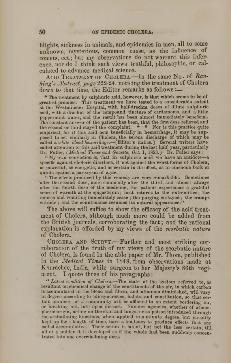 blights, sickness in animals, and epidemics in men, all to some unknown, mysterious, common cause, as the influence of comets, ect.; but my observations do not warrant this infer- ence, nor do I think such views truthful, philosophic, or cal- culated to advance medical science. Acid Treatment of Cholera.—In the same No. of Ran- king's Abstract, page 222-24, noticing the treatment of Cholera down to that time, the Editor remarks as follows:— 11 The treatment by sulphuric acid, however, is that which seems to be of greatest promise. This treatment we have tested to a considerable extent at the Westminster Hospital, with half-drachm doses of dilute sulphuric acid, with a drachm of the compound tincture of cardamoms, and a little peppermint water, and the result has been almost immediately beneficial. The constant answer of the patient has been, that the first dose relieved and the second or third stayed the complaint. * * Nor is this practice quite empirical, for if this acid acts beneficially in hemorrhage, it may be sup- posed to act similarly in Cholera, the serous discharge of which may be oalled a white blood hemorrhage.—[Editor's italics.] Several writers have called attention to this acid treatment during the last half year, particularly Dr. Fuller, (Medical Times and Gazette, Oct. 1, 1853.) Dr. Fuller says :  My own conviction is, that in sulphuric acid we have an antidote—a specific against choleric diarrhoea, if not against the worst forms of Cholera, as powerful, as energetic, and as certain in its effect, as in cinchona bark or quinia against a paroxysm of ague.  The effects produced by this remedy are very remarkable. Sometimes after the second dose, more commonly after the third, and almost always after the fourth dose of the medicine, the patient experiences a grateful sense of warmth at the epigastrium ; heat returns to the extremities ; the nausea and vomiting immediately cease ; the purging is stayed ; the cramps subside ; and the countenance resumes its natural appearance. The above will suffice to show the efficacy of the acid treat- ment of Cholera, although much more could be added from the British journals, corroborating the fact; and the rational explanation is afforded by my views of the scorbutic nature of Cholera. Cholera and Scurvy.—Further and most striking cor- roboration of the truth of my views of the scorbutic nature of Cholera, is found in the able paper of Mr. Thorn, published in the Medical Times in 1848, from observations made at Kurrachee, India, while surgeon to her Majesty's 86th regi- ment. I quote three of his paragraphs:  Latent condition of Cholera.—The state of the system referred to, as resultant on chemical change of the constituents of the air, in which carbon is accumulated in the blood and fibrin, and albumen diminished, will vary in degree according to idiosyncrasies, habits, and constitution, so that cer- tain numbers of a community will be afflicted to an extent bordering on or breaking out, into open disease. Noxious agencies, whether of atmos- pheric origin, acting on the skin and lungs, or as poison introduced through the assimilating functions, when applied in a minute degree, but steadily kept up for a length of time, have a tendency to produce effects that are oalled accumulative. Their action is latent, but not the less certain till all of a sudden it is developed as if the whole had been suddenly concen- trated into one overwhelming dose.