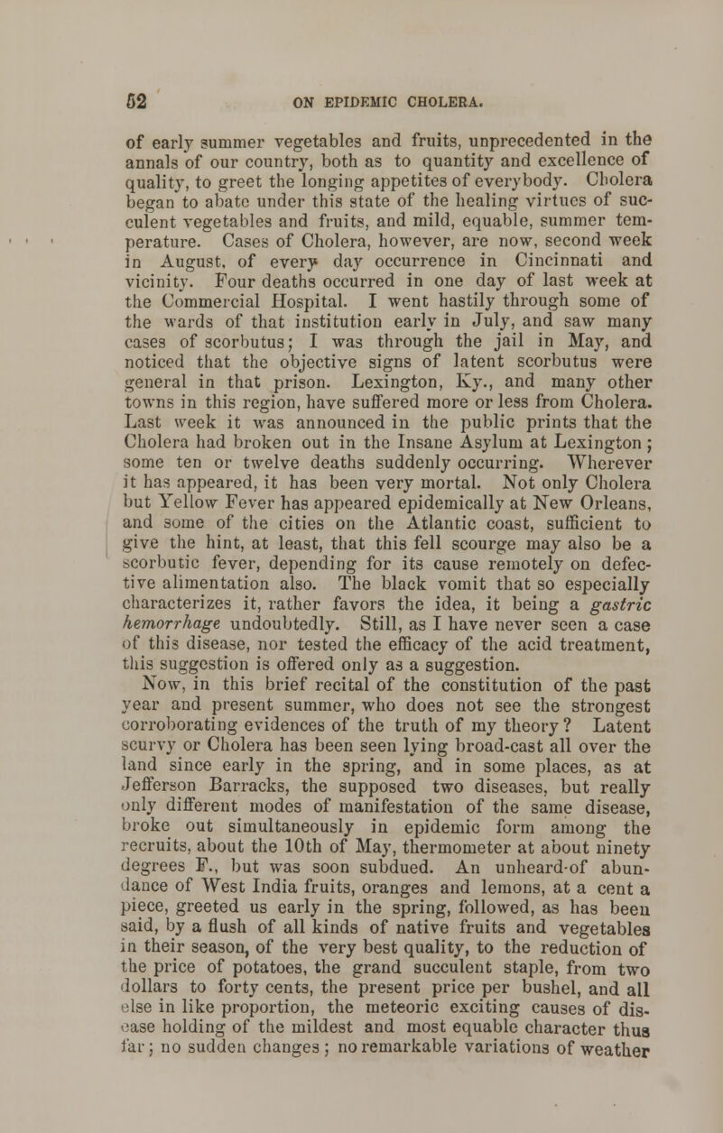 of early summer vegetables and fruits, unprecedented in the annals of our country, both as to quantity and excellence of quality, to greet the longing appetites of everybody. Cholera began to abate under this state of the healing virtues of suc- culent vegetables and fruits, and mild, equable, summer tem- perature. Cases of Cholera, however, are now, second week in August, of every day occurrence in Cincinnati and vicinity. Four deaths occurred in one day of last week at the Commercial Hospital. I went hastily through some of the wards of that institution early in July, and saw many cases of scorbutus; I was through the jail in May, and noticed that the objective signs of latent scorbutus were general in that prison. Lexington, Ky., and many other towns in this region, have suffered more or less from Cholera. Last week it was announced in the public prints that the Cholera had broken out in the Insane Asylum at Lexington; some ten or twelve deaths suddenly occurring. Wherever it has appeared, it has been very mortal. Not only Cholera but Yellow Fever has appeared epidemically at New Orleans, and some of the cities on the Atlantic coast, sufficient to give the hint, at least, that this fell scourge may also be a scorbutic fever, depending for its cause remotely on defec- tive alimentation also. The black vomit that so especially characterizes it, rather favors the idea, it being a gastric hemorrhage undoubtedly. Still, as I have never seen a case of this disease, nor tested the efficacy of the acid treatment, this suggestion is offered only as a suggestion. Now, in this brief recital of the constitution of the past year and present summer, who does not see the strongest corroborating evidences of the truth of my theory ? Latent scurvy or Cholera has been seen lying broad-cast all over the land since early in the spring, and in some places, as at Jefferson Barracks, the supposed two diseases, but really only different modes of manifestation of the same disease, broke out simultaneously in epidemic form among the recruits, about the 10th of May, thermometer at about ninety degrees F., but was soon subdued. An unheard-of abun- dance of West India fruits, oranges and lemons, at a cent a piece, greeted us early in the spring, followed, as has been said, by a flush of all kinds of native fruits and vegetables in their season, of the very best quality, to the reduction of the price of potatoes, the grand succulent staple, from two dollars to forty cents, the present price per bushel, and all else in like proportion, the meteoric exciting causes of dis- ease holding of the mildest and most equable character thus far; no sudden changes; no remarkable variations of weather