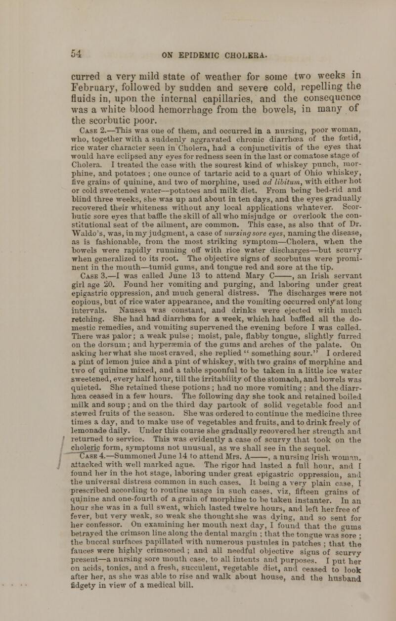 curred a very mild state of weather for some two weeks in February, followed by sudden and severe cold, repelling the fluids in, upon the internal capillaries, and the consequence was a white blood hemorrhage from the bowels, in many of the scorbutic poor. Case 2.—This was one of them, and occurred in a nursing, poor woman, who, together with a suddenly aggravated chronic diarrhoea of the foetid, rice water character seen in Cholera, had a conjunctivitis of the eyes that would have eclipsed any eyes for redness seen in the last or comatose stage of Cholera. I treated the oase with the sourest kind of whiskey punch, mor- phine, and potatoes ; one ounce of tartaric acid to a quart of Ohio whiskey, five grains of quinine, and two of morphine, used ad libitum, with either hot or cold sweetened water—potatoes and milk diet. From being bed-rid and blind three weeks, she was up and about in ten days, and the eyes gradually recovered their whiteness without any local applications whatever. Scor- butic sore eyes that baffle the skill of all who misjudge or overlook the con- stitutional seat of the ailment, are common. This case, as also that of Dr. Waldo's, was, in my judgment, a case of nursing sore eyes, naming the disease, as is fashionable, from the most striking symptom—Cholera, when the bowels were rapidly running off with rice water discharges—but scurvy when generalized to its root. The objective signs of scorbutus were promi- nent in the mouth—tumid gums, and tongue red and sore at the tip. Case 3.—I was called June 13 to attend Mary C , an Irish servant girl age 20. Found her vomiting and purging, and laboring under great epigastric oppression, and much general distress. The discharges were not copious, but of rice water appearance, and the vomiting occurred only at long intervals. Nausea was constant, and drinks were ejected with much retching. She had had diarrhoea for a week, which had baffled all the do- mestic remedies, and vomiting supervened the evening before I was called. There was palor; a weak pulse ; moist, pale, flabby tongue, slightly furred on the dorsum; and hyperemia of the gums and arches of the palate. On asking her what she most craved, she replied  something sour. I ordered a pint of lemon juice and a pint of whiskey, with two grains of morphine and two of quinine mixed, and a table spoonful to be taken in a little ice water sweetened, every half hour, till the irritability of the stomach, and bowels was quieted. She retained these potions ; had no more vomiting ; and the diarr- hoea ceased in a few hours. The following day she took and retained boiled milk and soup ; and on the third day partook of solid vegetable food and stewed fruits of the season. She was ordered to continue the medicine three times a day, and to make use of vegetables and fruits, and to drink freely of lemonade daily. Under this course she gradually recovered her strength and returned to service. This was evidently a case of scurvy that took on the choleric form, symptoms not unusual, as we shall see in the sequel. Case 4.—Summoned June 14 to attend Mrs. A , a nursing Irish woman. attacked with well marked ague. The rigor had lasted a full hour, and I found her in the hot stage, laboring under great epigastric oppression, and the universal distress common in such cases. It being a very plain case, I prescribed according to routine usage in such cases, viz, fifteen grains of quinine and one-fourth of a grain of morphine to be taken instanter. In an hour she was in a full sweat, which lasted twelve hours, and left her free of fever, but very weak, so weak she thought she was dying, and so sent for her confessor. On examining her mouth next day, I found that the gums betrayed the crimson line along the dental margin ; that the tongue was sore ■ the buccal surfaces papillated with numerous pustules in patches ; that the fauces were highly crimsoned ; and all needful objective signs of scurvy present—a nursing sore mouth case, to all intents and purposes. I put her on acids, tonics, and a fresh, succulent, vegetable diet, and ceased to look after her, as she was able to rise and walk about house, and the husband fidgety in view of a medical bill.