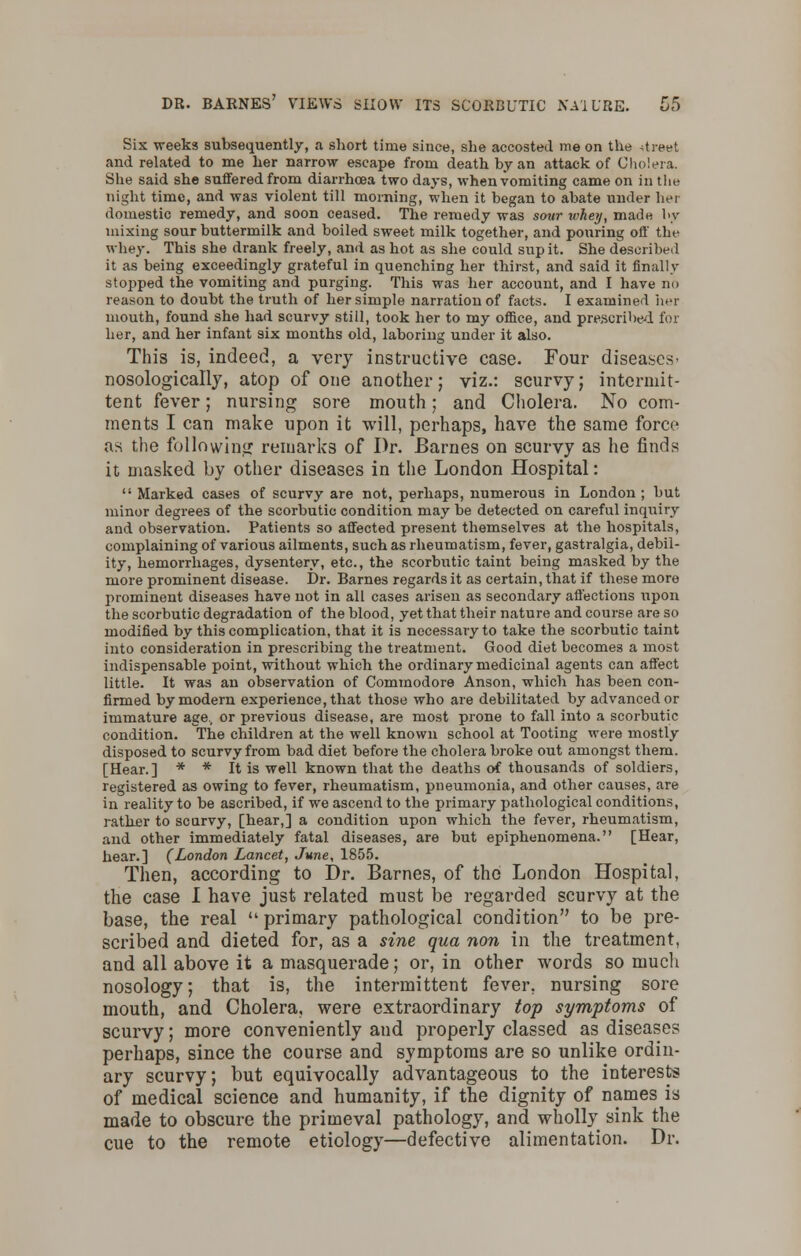 Six weeks subsequently, a short time since, she accosted me on the street and related to me her narrow escape from death by an attack of Cholera. She said she suffered from diarrhoea two days, when vomiting came on in the night time, and was violent till morning, when it began to abate under her domestic remedy, and soon ceased. The remedy was sour whey, made by mixing sour buttermilk and boiled sweet milk together, and pouring off the whey. This she drank freely, and as hot as she could sup it. She described it as being exceedingly grateful in quenching her thirst, and said it finally stopped the vomiting and purging. This was her account, and I have no reason to doubt the truth of her simple narration of facts. I examined her mouth, found she had scurvy still, took her to my office, and prescribed for her, and her infant six months old, laboring under it also. This is, indeed, a very instructive case. Four diseases- nosological^, atop of one another; viz.: scurvy; intermit- tent fever; nursing sore mouth; and Cholera. No com- ments I can make upon it will, perhaps, have the same force as the following remarks of Dr. Barnes on scurvy as he finds it masked by other diseases in the London Hospital:  Marked cases of scurvy are not, perhaps, numerous in London ; but minor degrees of the scorbutic condition may be detected on careful inquiry and observation. Patients so affected present themselves at the hospitals, complaining of various ailments, such as rheumatism, fever, gastralgia, debil- ity, hemorrhages, dysentery, etc., the scorbutic taint being masked by the more prominent disease. Dr. Barnes regards it as certain, that if these more prominent diseases have not in all cases arisen as secondary affections upon the scorbutic degradation of the blood, yet that their nature and course are so modified by this complication, that it is necessary to take the scorbutic taint into consideration in prescribing the treatment. Good diet becomes a most indispensable point, without which the ordinary medicinal agents can affect little. It was an observation of Commodore Anson, which has been con- firmed by modern experience, that those who are debilitated by advanced or immature age, or previous disease, are most prone to fall into a scorbutic condition. The children at the well known school at Tooting were mostly disposed to scurvy from bad diet before the cholera broke out amongst them. [Hear.] * * It is well known that the deaths of thousands of soldiers, registered as owing to fever, rheumatism, pneumonia, and other causes, are in reality to be ascribed, if we ascend to the primary pathological conditions, ratlier to scurvy, [hear,] a condition upon which the fever, rheumatism, and other immediately fatal diseases, are but epiphenomena. [Hear, hear.] (London Lancet, June, 1855. Then, according to Dr. Barnes, of the London Hospital, the case I have just related must be regarded scurvy at the base, the real  primary pathological condition to be pre- scribed and dieted for, as a sine qua non in the treatment, and all above it a masquerade; or, in other words so much nosology; that is, the intermittent fever, nursing sore mouth, and Cholera, were extraordinary top symptoms of scurvy; more conveniently and properly classed as diseases perhaps, since the course and symptoms are so unlike ordin- ary scurvy; but equivocally advantageous to the interests of medical science and humanity, if the dignity of names is made to obscure the primeval pathology, and wholly sink the cue to the remote etiology—defective alimentation. Dr.