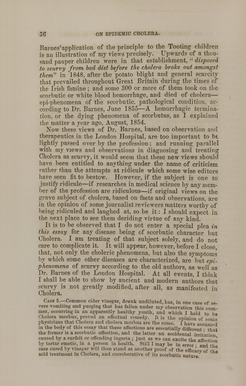 Barnes'application of the principle to the Tooting children is an illustration of my views precisely. Upwards of a thou- sand pauper children were in that establishment,  disposed to scurvy from bad diet before the cholera broke out amongst them in 1848, after the potato blight and general scarcity that prevailed throughout Great Britain during the times of the Irish famine; and some 300 or more of them took on the scorbutic or white blood hemorrhage, and died of cholera— epi-phenomena of the scorbutic, pathological condition, nc- cording to Dr. Barnes, June 1855—A hemorrhagic termina- tion, or the dying phenomena of scorbutus, as I explained the matter a year ago, August, 1854. Now these views of Dr. Barnes, based on observation and therapeutics in the London Hospital, are too important to be lightly passed over by the profession; and running parallel with my views and observations in diagnosing and treating Cholera as scurvy, it would seem that these new views should have been entitled to anything under the name of criticism rather than the attempts at ridicule which some wise editors have seen fit to bestow. However, if the subject is one to justify ridicule—if researches in medical science by any mem- ber of the profession are ridiculous—if original views on the grave subject of cholera, based on facts and observations, are in the opinion of some journalist reviewers matters worthy of being ridiculed and laughed at, so be it: I should expect in the next place to see them deriding virtue of any kind. It is to be observed that I do not enter a special plea in this essay for any disease being of scorbutic character but Cholera. I am treating of that subject solely, and do not care to complicate it. It will appear, however, before I close, that, not only the choleric phenomena, but also the symptoms by which some other diseases are characterized, are but epi- phenomena of scurvy according to the old authors, as well as Dr. Barnes of the London Hospital. At all events, I think I shall be able to show by ancient and modern authors that scurvy is not greatly modified, after all, as manifested in Cholera. Case 5.—Common cider vinegar, drunk undiluted, has, in one case of se vere vomiting and purging that has fallen under my observation this sum- mer, occurring in an apparently healthy youth, and which I held to ba Cholera morbus, proved an effectual remedy. It is the opinion of some physicians that Cholera and cholera morbus are the same. I have assumed in the body of this essay that these affections are essentially different'• that the former is a scorbutic affection, and the latter an accidental irritation caused by a surfeit or offending ingesta ; just as we can excite the affection by tartar emetic, in a person in health. Still I may be in error • and tl case cured by vinegar will then stand as another proof of the efficacy of t\^ acid treatment in Cholera, and corroborative of its scorbutic nature °