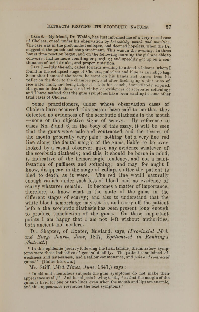 Case 6.—My friend, Dr. Waldo, has just informed me of a very recent case of Cholera, cured under his observation by hot whisky punch and nutrition. The case was in the profoundest collapse, and deemed hopeless, when the Dr. suggested the punch and soup treatment. This was in the evening. In three hours time reaction began, and on the following morning the girl was able to converse ; had no more vomiting or purging ; and speedily got up on a con- tinuance of acid drinks, and proper nutrition. Case 7.—July the 4th, called towards evening to attend a laborer, whom I found in the collapsed stage of Cholera, pulseless and blue as an indigo bag. Soon after I entered the room, he crept on his hands and knees from his pallet on the floor to the chamber-pot, and after discharging a pint or so of rice water fluid, and being helped back to his couch, immediately expired. His gums in death showed no lividity or evidences of scorbutic softening ; and I have noticed that the gum symptoms have been wanting in some other fatal cases of Cholera. Some practitioners, under whose observation cases of Cholera have occurred this season, have said to me that they detected no evidences of the scorbutic diathesis in the mouth —none of the objective signs of scurvy. By reference to cases No. 2 and 6, in the body of this essay, it will be seen that the gums were pale and contracted, and the tissues of the mouth generally very pale; nothing but a very fine red line along the dental margin of the gums, liable to be over- looked by a casual observer, gave any evidence whatever of the scorbutic diathesis; and this, it should be borne in mind, is indicative of the hemorrhagic tendency, and not a mani- festation of puffiness and softening; and may, for aught I know, disappear in the stage of collapse, after the patient is bled to death, as it were. The red line would naturalty enough vanish under such loss of blood, and no evidence of scurvy whatever remain. It becomes a matter of importance, therefore, to know what is the state of the gums in the different stages of scurvy; and also to understand that the white blood hemorrhage may set in, and carry off the patient before the scorbutic diathesis has been present long enough to produce tumefaction of the gums. On these important points I am happy that I am not left without authorities, both ancient and modern. Dr. Shapter, of Exeter, England, says, (Provincial Med. and Surg. Journ., June. 1847, Epitomised in Ran/ring's Abstract.)  In this epidemic [scurvy following the Irish famine] the initiatory symp- toms were those indicative of general debility. The patient complained of weakness and listlessness, had a sallow countenance, and pale and contracted gums.—[Italics his own.] Mr. Stiff, (Med.Times, June, 1847,) says: • In old and edentulous subjects the gum symptoms do not make their appearance at all, And in subjects having teeth,  at first the margin of the gums is livid for one or two lines, even when the mouth and lips are anaemic, and this appearance resembles the lead symptoms.