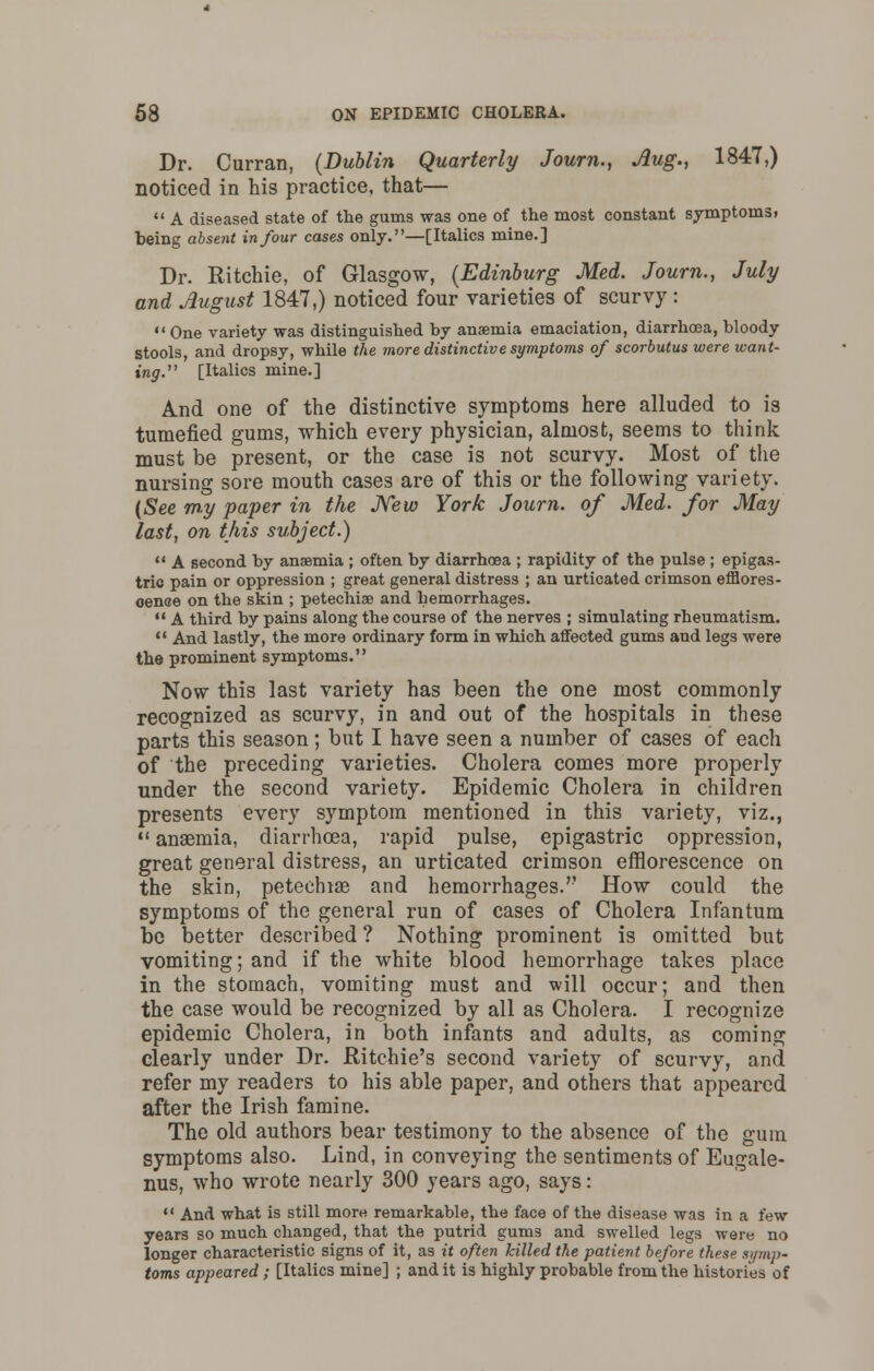 Dr. Curran, (Dublin Quarterly Journ., Aug., 1847,) noticed in his practice, that—  A diseased state of the gums was one of the most constant symptoms, being absent in four cases only.—[Italics mine.] Dr. Ritchie, of Glasgow, (Edinburg Med. Journ., July and August 1847,) noticed four varieties of scurvy:  One variety was distinguished by anaemia emaciation, diarrhoea, bloody stools, and dropsy, while the more distinctivesymptoms of scorbutus were want- ing. [Italics mine.] And one of the distinctive symptoms here alluded to is tumefied gums, which every physician, almost, seems to think must be present, or the case is not scurvy. Most of the nursing sore mouth cases are of this or the following variety. (See my paper in the New York Journ. of Med. for May last, on this subject.) u A second by anaemia ; often by diarrhoea ; rapidity of the pulse ; epigas- tric pain or oppression ; great general distress ; an urticated crimson efflores- oenee on the skin ; petechia? and hemorrhages.  A third by pains along the course of the nerves ; simulating rheumatism.  And lastly, the more ordinary form in which affected gums and legs were the prominent symptoms. Now this last variety has been the one most commonly recognized as scurvy, in and out of the hospitals in these parts this season; but I have seen a number of cases of each of the preceding varieties. Cholera comes more properly under the second variety. Epidemic Cholera in children presents every symptom mentioned in this variety, viz.,  anaemia, diarrhoea, rapid pulse, epigastric oppression, great general distress, an urticated crimson efflorescence on the skin, petechiae and hemorrhages.'' How could the symptoms of the general run of cases of Cholera Infantum be better described ? Nothing prominent is omitted but vomiting; and if the white blood hemorrhage takes place in the stomach, vomiting must and will occur; and then the case would be recognized by all as Cholera. I recognize epidemic Cholera, in both infants and adults, as coming clearly under Dr. Ritchie's second variety of scurvy, and refer my readers to his able paper, and others that appeared after the Irish famine. The old authors bear testimony to the absence of the gum symptoms also. Lind, in conveying the sentiments of Eugale- nus, who wrote nearly 300 years ago, says:  And what is still more remarkable, the face of the disease was in a few years so much changed, that the putrid gums and swelled legs were no longer characteristic signs of it, as it often killed the patient before these symp- toms appeared; [Italics mine] ; and it is highly probable from the histories of