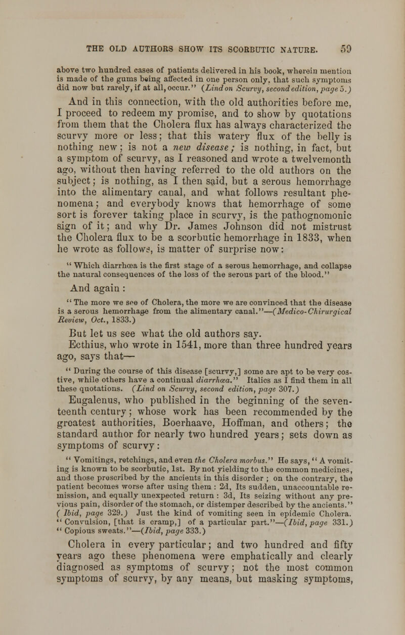 above two hundred cases of patients delivered in his book, wherein mention is made of the gums being affected in one person only, that such symptoms did now but rarely,if at all,occur. (Lindon Scurvy, second edition, page o.) And in this connection, with the old authorities before me, I proceed to redeem my promise, and to show by quotations from them that the Cholera flux has always characterized the scurvy more or less; that this watery flux of the belly is nothing new; is not a new disease; is nothing, in fact, but a symptom of scurvy, as I reasoned and wrote a twelvemonth ago, without then having referred to the old authors on the subject; is nothing, as I then said, but a serous hemorrhage into the alimentary canal, and what follows resultant phe- nomena ; and everybody knows that hemorrhage of some sort is forever taking place in scurvy, is the pathognomonic sign of it; and why Dr. James Johnson did not mistrust the Cholera flux to be a scorbutic hemorrhage in 1833, when he wrote as follow?, is matter of surprise now:  Which diarrhoea is the first stage of a serous hemorrhage, and collapse the natural consequences of the loss of the serous part of the blood. And again :  The more we see of Cholera, the more we are convinced that the disease is a serous hemorrhage from the alimentary canal.—( Medico-Chirurgical Review, Oct., 1833.) But let us see what the old authors say. Ecthius, who wrote in 1541, more than three hundred years ago, says that—  During the course of this disease [scurvy,] some are apt to be very cos- tive, while others have a continual diarrhoea.'''' Italics as I find them in all these quotations. (Lind on Scurvy, second edition, page 307.) Eugalenus, who published in the beginning of the seven- teenth century; whose work has been recommended by the greatest authorities, Boerhaave, Hoffman, and others; the standard author for nearly two hundred years; sets down as symptoms of scurvy:  Vomitings, retchings, and even the Cholera morbus. He says,  A vomit- ing is known to be scorbutic, 1st. By not yielding to the common medicines, and those prescribed by the ancients in this disorder ; on the contrary, the patient becomes worse after using them : 2d, Its sudden, unaccountable re- mission, and equally unexpected return : 3d, Its seizing without any pre- vious pain, disorder of the stomach, or distemper described by the ancients. ( Ibid, page 329.) Just the kind of vomiting seen in epidemic Cholera. Convulsion, [that is cramp,] of a particular part.—(Ibid, page 331.)  Copious sweats.—(Ibid, page 333.) Cholera in every particular; and two hundred and fifty years ago these phenomena were emphatically and clearly diagnosed as symptoms of scurvy; not the most common symptoms of scurvy, by any means, but masking symptoms,