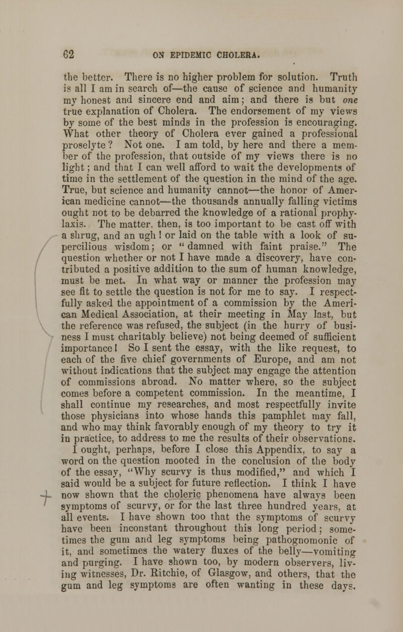 t the better. There is no higher problem for solution. Truth is all I am in search of—the cause of science and humanity my honest and sincere end and aim; and there is but one true explanation of Cholera. The endorsement of my views by some of the best minds in the profession is encouraging. What other theory of Cholera ever gained a professional proselyte ? Not one. I am told, by here and there a mem- ber of the profession, that outside of my views there is no light; and that I can well afford to wait the developments of time in the settlement of the question in the mind of the age. True, but science and humanity cannot—the honor of Amer- ican medicine cannot—the thousands annually falling victims ought not to be debarred the knowledge of a rational prophy- laxis. The matter, then, is too important to be cast off with a shrug, and an ugh ! or laid on the table with a look of su- percilious wisdom; or damned with faint praise. The question whether or not I have ma,de a discovery, have con- tributed a positive addition to the sum of human knowledge, must be met. In what way or manner the profession may see fit to settle the question is not for me to say. I respect- fully asked the appointment of a commission by the Ameri- can Medical Association, at their meeting in May last, but the reference was refused, the subject (in the hurry of busi- ness I must charitably believe) not being deemed of sufficient importance I So I sent the essay, with the like request, to each of the five chief governments of Europe, and am not without indications that the subject may engage the attention of commissions abroad. No matter where, so the subject comes before a competent commission. In the meantime, I shall continue my researches, and most respectfully invite those physicians into whose hands this pamphlet may fall, and who may think favorably enough of my theory to try it in practice, to address to me the results of their observations. I ought, perhaps, before I close this Appendix, to say a word on the question mooted in the conclusion of the body of the essay, Why scurvy is thus modified, and which I said would be a subject for future reflection. I think I have now shown that the choleric phenomena have always been symptoms of scurvy, or for the last three hundred years, at all events. I have shown too that the symptoms of scurvy have been inconstant throughout this long period; some- times the gum and leg symptoms being pathognomonic of it, and sometimes the watery fluxes of the belly—vomiting and purging. I have shown too, by modern observers, liv- ing witnesses, Dr. Ritchie, of Glasgow, and others, that the gum and leg symptoms are often wanting in these days.