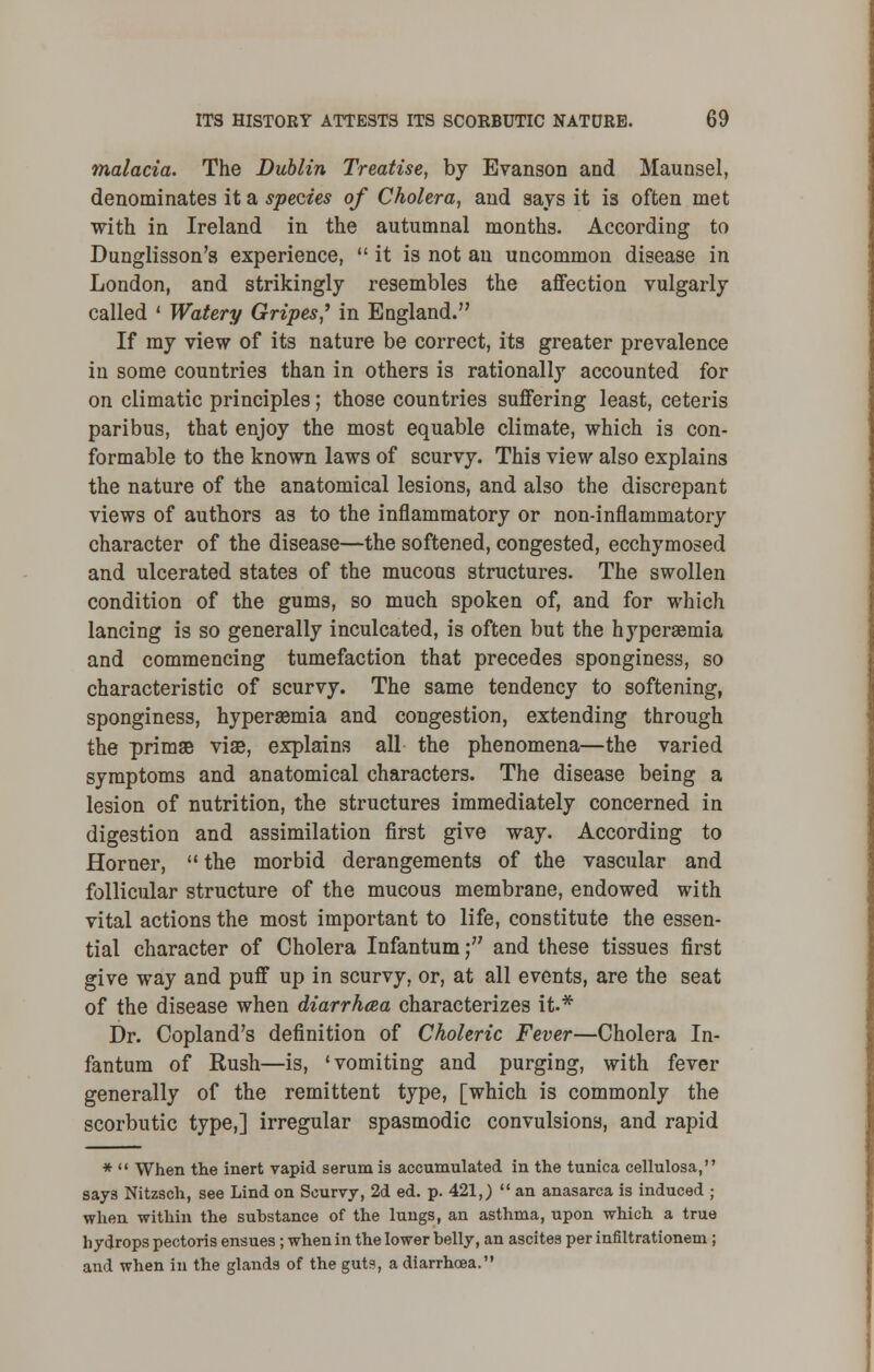 malacia. The Dublin Treatise, by Evanson and Maunsel, denominates it a species of Cholera, and says it is often met with in Ireland in the autumnal months. According to Dunglisson's experience,  it is not an uncommon disease in London, and strikingly resembles the affection vulgarly called ' Watery Gripes? in England. If my view of its nature be correct, its greater prevalence in some countries than in others is rationally accounted for on climatic principles; those countries suffering least, ceteris paribus, that enjoy the most equable climate, which is con- formable to the known laws of scurvy. This view also explains the nature of the anatomical lesions, and also the discrepant views of authors as to the inflammatory or non-inflammatory character of the disease—the softened, congested, ecchymosed and ulcerated states of the mucous structures. The swollen condition of the gums, so much spoken of, and for which lancing is so generally inculcated, is often but the hyperemia and commencing tumefaction that precedes sponginess, so characteristic of scurvy. The same tendency to softening, sponginess, hyperemia and congestion, extending through the primse viae, explains all the phenomena—the varied symptoms and anatomical characters. The disease being a lesion of nutrition, the structures immediately concerned in digestion and assimilation first give way. According to Horner,  the morbid derangements of the vascular and follicular structure of the mucous membrane, endowed with vital actions the most important to life, constitute the essen- tial character of Cholera Infantum; and these tissues first give way and puff up in scurvy, or, at all events, are the seat of the disease when diarrhoea characterizes it.* Dr. Copland's definition of Choleric Fever—Cholera In- fantum of Rush—is, 'vomiting and purging, with fever generally of the remittent type, [which is commonly the scorbutic type,] irregular spasmodic convulsions, and rapid *  When the inert vapid serum is accumulated in the tunica cellulosa, says Nitzsch, see Lind on Scurvy, 2d ed. p. 421,)  an anasarca is induced ; when within the substance of the lungs, an asthma, upon which a true hydrops pectoris ensues ; when in the lower belly, an ascites per infiltrationem ; and when in the glands of the guts, a diarrhoea.