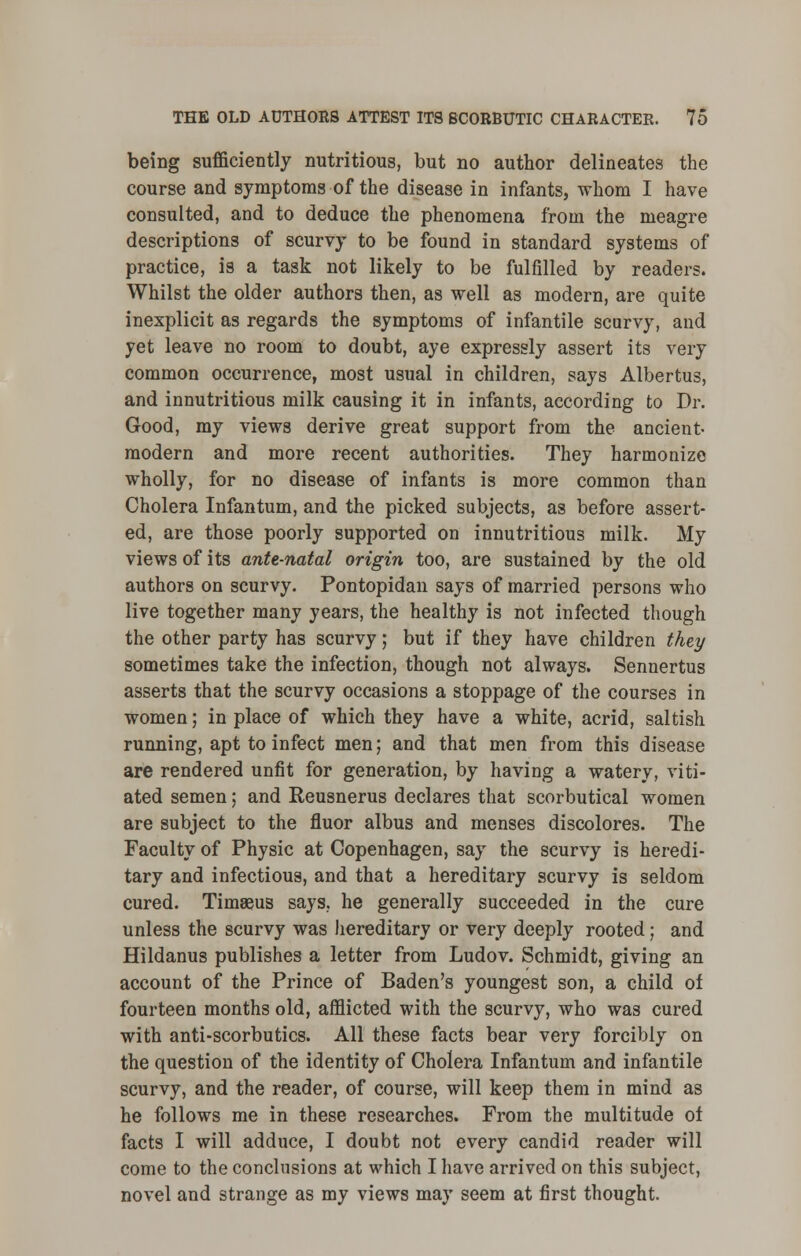 being sufficiently nutritious, but no author delineates the course and symptoms of the disease in infants, whom I have consulted, and to deduce the phenomena from the meagre descriptions of scurvy to be found in standard systems of practice, is a task not likely to be fulfilled by readers. Whilst the older authors then, as well as modern, are quite inexplicit as regards the symptoms of infantile scurvy, and yet leave no room to doubt, aye expressly assert its very common occurrence, most usual in children, says Albertus, and innutritious milk causing it in infants, according to Dr. Good, my views derive great support from the ancient- modern and more recent authorities. They harmonize wholly, for no disease of infants is more common than Cholera Infantum, and the picked subjects, as before assert- ed, are those poorly supported on innutritious milk. My views of its ante-natal origin too, are sustained by the old authors on scurvy. Pontopidan says of married persons who live together many years, the healthy is not infected though the other party has scurvy; but if they have children they sometimes take the infection, though not always. Sennertus asserts that the scurvy occasions a stoppage of the courses in women; in place of which they have a white, acrid, saltish running, apt to infect men; and that men from this disease are rendered unfit for generation, by having a watery, viti- ated semen; and Reusnerus declares that scorbutical women are subject to the fluor albus and menses discolores. The Faculty of Physic at Copenhagen, say the scurvy is heredi- tary and infectious, and that a hereditary scurvy is seldom cured. Timaeus says, he generally succeeded in the cure unless the scurvy was hereditary or very deeply rooted; and Hildanus publishes a letter from Ludov. Schmidt, giving an account of the Prince of Baden's youngest son, a child of fourteen months old, afflicted with the scurvy, who was cured with anti-scorbutics. All these facts bear very forcibly on the question of the identity of Cholera Infantum and infantile scurvy, and the reader, of course, will keep them in mind as he follows me in these researches. From the multitude ot facts I will adduce, I doubt not every candid reader will come to the conclusions at which I have arrived on this subject, novel and strange as my views may seem at first thought.