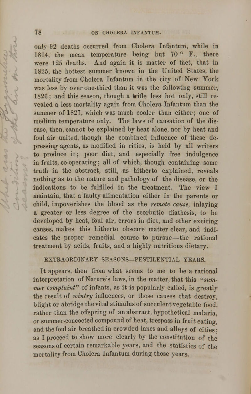 only 92 deaths occurred from Cholera Infantum, while in 1814, the mean temperature being but 70 ° F., there were 125 deaths. And again it is matter of fact, that in 1825, the hottest summer known in the United States, the mortality from Cholera Infantum in the city of New York was less by over one-third than it was the following summer, 1826; and this season, though a trifle less hot only, still re- vealed a less mortality again from Cholera Infantum than the summer of 1827, which was much cooler than either: one of medium temperature only. The laws of causation of the dis- ease, then, cannot be explained by heat alone, nor by heat and foul air united, though the combined influence of these de- pressing agents, as modified in cities, is held by all writers to produce it; poor diet, and especially free indulgence in fruits, co-operating; all of which, though containing some truth in the abstract, still, as hitherto explained, reveals nothing as to the nature and pathology of the disease, or the indications to be fulfilled in the treatment. The view I maintain, that a faulty alimentation either in the parents or child, impoverishes the blood as the remote cause, inlaying a greater or less degree of the scorbutic diathesis, to be developed by heat, foul air, errors in diet, and other exciting causes, makes this hitherto obscure matter clear, and indi- cates the proper remedial course to pursue—the rational treatment by acids, fruits, and a highly nutritious dietary. EXTRAORDINARY SEASONS—PESTILENTIAL YEARS. It appears, then from what seems to me to be a rational interpretation of Nature's laws, in the matter, that this sum- mer complaint of infants, as it is popularly called, is greatly the result of wintry influences, or those causes that destroy, blight or abridge the vital stimulus of succulent vegetable food, rather than the offspring of an abstract, hypothetical malaria, or summer-concocted compound of heat, trespass in fruit eating, and the foul air breathed in crowded lanes and alleys of cities- as I proceed to show more clearly by the constitution of the seasons of certain remarkable years, and the statistics of the mortality from Cholera Infantum during those years.