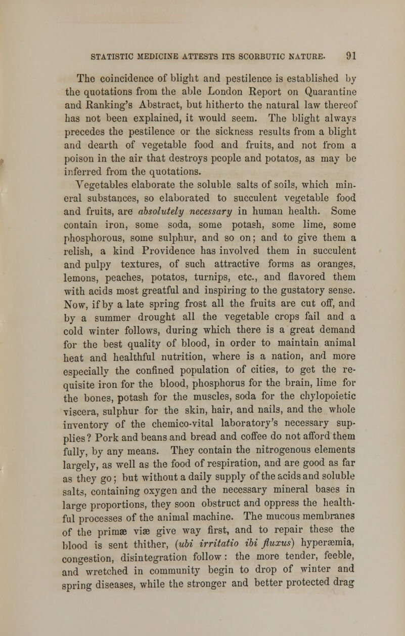 The coincidence of blight and pestilence is established by the quotations from the able London Report on Quarantine and JEtanking's Abstract, but hitherto the natural law thereof has not been explained, it would seem. The blight always precedes the pestilence or the sickness results from a blight and dearth of vegetable food and fruits, and not from a poison in the air that destroys people and potatos, as may be inferred from the quotations. Vegetables elaborate the soluble salts of soils, which min- eral substances, so elaborated to succulent vegetable food and fruits, are absolutely necessary in human health. Some contain iron, some soda, some potash, some lime, some phosphorous, some sulphur, and so on; and to give them a relish, a kind Providence has involved them in succulent and pulpy textures, of such attractive forms as oranges, lemons, peaches, potatos, turnips, etc., and flavored them with acids most greatful and inspiring to the gustatory sense. Now, if by a late spring frost all the fruits are cut off, and by a summer drought all the vegetable crops fail and a cold winter follows, during which there is a great demand for the best quality of blood, in order to maintain animal heat and healthful nutrition, where is a nation, and more especially the confined population of cities, to get the re- quisite iron for the blood, phosphorus for the brain, lime for the bones, potash for the muscles, soda for the chylopoietic viscera, sulphur for the skin, hair, and nails, and the whole inventory of the chemico-vital laboratory's necessary sup- plies? Pork and beans and bread and coffee do not afford them fully, by any means. They contain the nitrogenous elements largely, as well as the food of respiration, and are good as far as they go; but without a daily supply of the acids and soluble salts, containing oxygen and the necessary mineral bases in large proportions, they soon obstruct and oppress the health- ful processes of the animal machine. The mucous membranes of the primae viae give way first, and to repair these the blood is sent thither, (ubi irritatio ibi fluxus) hyperemia, congestion, disintegration follow: the more tender, feeble, and wretched in community begin to drop of winter and spring diseases, while the stronger and better protected drag