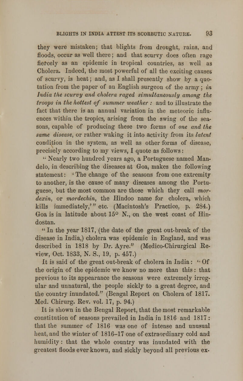 they were mistaken; that blights from drought, rains, and floods, occur as well there; and that scurvy does often rage fiercely as an epidemic in tropical countries, as well as Cholera. Indeed, the most powerful of all the exciting causes of scurvy, is heat; and, as I shall presently show by a quo- tation from the paper of an English surgeon of the army; in India the scurvy and cholera raged simultaneously among the troops in the hottest of summer weather : and to illustrate the fact that there is an annual variation in the meteoric influ- ences within the tropics, arising from the swing of the sea- sons, capable of producing these two forms of one and the same disease, or rather waking it into activity from its latent condition in the system, as well as other forms of disease, precisely according to my views, I quote as follows:  Nearly two hundred years ago, a Portuguese named Man- delo, in describing the diseases at Goa, makes the following statement: ' The change of the seasons from one extremity to another, is the cause of many diseases among the Portu- guese, but the most common are those which they call mor- dexin, or mordechin, the Hindoo name for cholera, which kills immediately,' etc. (Macintosh's Practice, p. 284.) Goa is in latitude about 15° N., on the west coast of Hin- dostan.  In the year 1817, (the date of the great out-break of the disease in India,) cholera was epidemic in England, and was described in 1818 by Dr. Ayre. (Medico-Chirurgical Re- view, Oct. 1833, N. S., 19, p. 457.) It is said of the great out-break of cholera in India: '• Of the origin of the epidemic we know no more than this : that previous to its appearance the seasons were extremely irreg- ular and unnatural, the people sickly to a great degree, and the country inundated. (Bengal Report on Cholera of 1817. Med. Chirurg. Rev. vol. 17, p. 94.) It is shown in the Bengal Report, that the most remarkable constitution of seasons prevailed in India in 1816 and 1817 : that the summer of 1816 was one of intense and unusual heat, and the winter of 1816-17 one of extraordinary cold and humidity : that the whole country was inundated with the greatest floods ever known, and sickly beyond all previous ex-