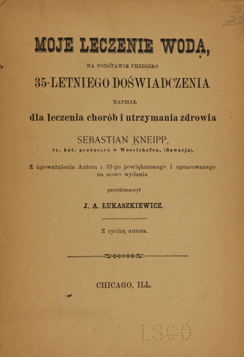 1011 mmmm wosą, h . NA PODSTAWIE PRZESZŁO 35-LETNIEGO DOŚWIADCZENIA NAPISAŁ dla leczenia chorób i utrzymania zdrowia SEBASTIAN KNEIPP, rz. kat. piobosikCz w Woerlshofen, (Bawarja). Z upoważnienia Autora z 33-go powiększonego i opracowanego na nowo wydania przetłómaczył J. A. ŁUKASZKIEWICZ. Z ryciną autora. '^wy^^^'^^^^ ^^0^*J*#0^^ ^^^^^■^•^^^^ CHICAGO, ILL.