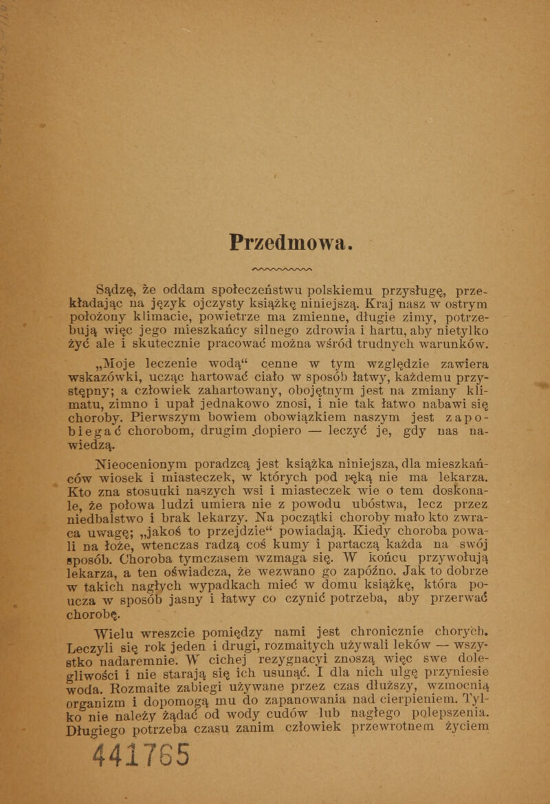 Przedmowa. Sądzę, że oddam społeczeństwu polskiemu przysługę, prze- kładając na język ojczysty książkę niniejszą. Kraj nasz w ostrym położony klimacie, powietrze ma zmienne, długie zimy, potrze- bują więc jego mieszkańcy siloego zdrowia i hartu, aby nietyllto żyć ale i skutecznie pracować można wśród trudnych warunków. „Moje leczenie wodą cenne w tym względzie zawiera wskazówki, ucząc hartować ciało w sposób łatwy, każdemu przy- stępny; a człowiek zahartowany, obojętnym jest na zmiany kli- matu, zimno i upał jednakowo znosi, i nie tak łatwo nabawi się choroby. Pierwszym bowiem obowiązkiem naszym jest zapo- biegać chorobom, drugim .dopiero — leczyć je, gdy nas na- wiedzą. Nieocenionym poradzcą jest książka niniejsza, dla mieszkań- ców wiosek i miasteczek, w których pod i^ęką nie ma lekarza. Kto zna stosunki naszych wsi i miasteczek wie o tem doskona- le, że połowa ludzi umiera nie z powodu ubóstwa, lecz przez niedbalstwo i brak lekarzy. Na początki choroby mało kto zwra- ca uwagę; „jakoś to przejdzie powiadają. Kiedy choroba powa- li na łoże, wtenczas radzą coś kumy i partaczą każda na swój sposób. Choroba tymczasem wzmaga się. W końcu przywołują lekarza, a ten oświadcza, że wezwano go zapóźno. Jak to dobrze w takich nagłycli wypadkach mieć w domu książkę, która po- ucza w sposób jasny i łatwy co czynić potrzeba, aby przerwać chorobę. Wielu wreszcie pomiędzy nami jest chronicznie chorych. Leczyli się rok jeden i drugi, rozmaitych używali leków — wszy- stko nadaremnie. W cichej rezygnacyi znoszą więc swe dole- gliwości i nie starają się ich usunąć. I dla nich ulgę przyniesie woda. Rozmaite zabiegi używane przez czas dłuższy, wzmocnią organizm i dopomogą mu do zapanowania nad cierpieniem. Tyl- ko nie należy żądać od wody cudów lub nagłego polepszenia. Długiego potrzeba czasu zanim człowiek przewrotnem życiem 441765