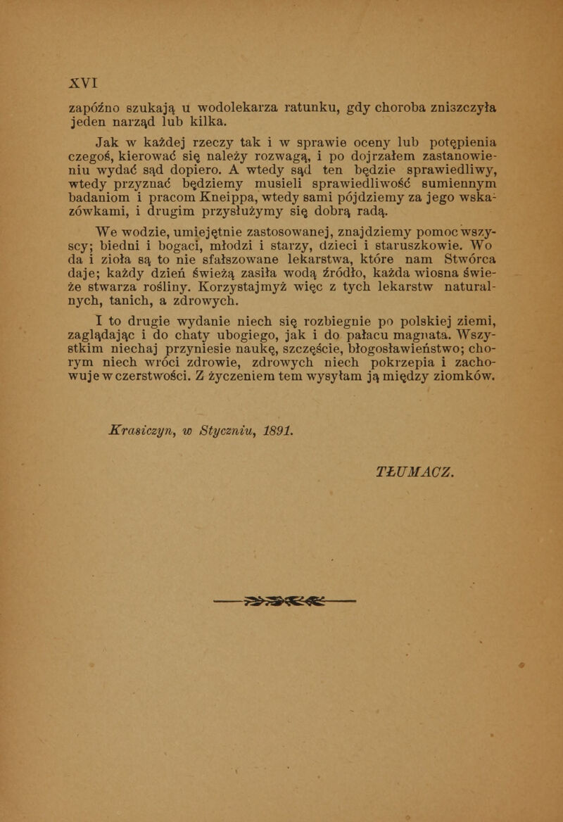 zapóźno szukają u wodolekarza ratunku, gdy choroba zniszczyła jeden narząd lub kilka. Jak w każdej rzeczy tak i w sprawie oceny lub potępienia czegoś, kierować się należy rozwagą, i po dojrzałem zastanowie- niu wydać sąd dopiero. A wtedy sąd ten będzie sprawiedliwy, wtedy przyznać będziemy musieli sprawiedliwość sumiennym badaniom i pracom Kneippa, wtedy sami pójdziemy za jego wska- zówkami, i drugim przysłużymy się dobrą radą. We wodzie, umiejętnie zastosowanej, znajdziemy pomoc wszy- scy; biedni i bogaci, młodzi i starzy, dzieci i staruszkowie. Wo da i zioła są to nie sfałszowane lekarstwa, które nam Stwórca daje; każdy dzień świeżą zasila wodą źródło, każda wiosna świe- że stwarza rośliny. Korzystajmyż więc z tych lekarstw natural- nych, tanich, a zdrowych. I to drugie wydanie niech się rozbiegnie po polskiej ziemi, zaglądając i do chaty ubogiego, jak i do pałacu magnata. Wszy- stkim niechaj przyniesie naukę, szczęście, błogosławieństwo; cho- rym niech wróci zdrowie, zdrowych niech pokrzepia i zacho- wuje w czerstwości. Z życzeniem tern wysyłam ją między ziomków. Krasiczyn, w Styczniu, 1891. TŁUMACZ.