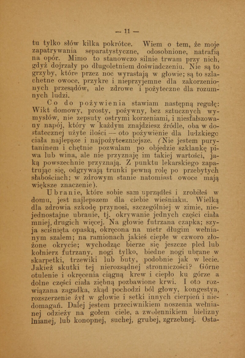 — li- tu tylko słów kilka pokrótce. Wiem o tem, że moje zapatrywania separatystyczne, odosobnione, natrafią na opór. Mimo to stanowczo silnie trwam przy nich, gdyż dojrzały po długoletniem doświadczeniu. Nie są to grzyby, które przez noc wyrastają w głowie; są to szla- chetne owoce, przykre i nieprzyjemne dla zakorzenio- nych przesądów, ale zdrowe i pożyteczne dla rozum- nych ludzi. Co do pożywienia stawiam następną regułę: Wikt domowy, prosty, pożywny, bez sztucznych wy- mysłów, nie zepsuty ostrymi korzeniami, i niesfałszowa- ny napój, który w każdym znajdziesz źródle, oba w do- statecznej użyte ilości — oto pożywienie dla ludzkiego ciała najlepsze i najpożyteczniejsze. (^Nie jestem pury- taninem i chętnie pozwalam po objedzie szklankę pi- wa lub wina, ale nie przyznaję im takiej wartości, ja- ką powszechnie przyznają. Z punktu lekarskiego zapa- trując się, odgryw^ają trunki pewną rolę po przebytych słabościach; w zdrowym stanie natomiast owoce mają większe znaczenie). Ubranie, które sobie sam uprządłeś i zrobiłeś w doran, jest najlepszem dla ciebie wieśniaku. Wielką dla zdrowia szkodę przynosi, szczególniej w zimie, nie- jednostajne ubranie, tj. okrywanie jednych części ciała mniej, drugich więcej. Na głowie futrzana czapka; szy- ja ściśnięta opaską, okręcona na metr długim wełnia- nym szalem; na ramionach jakieś ciepłe w czworo zło- żone okrycie; wychodząc bierze się jeszcze pled lub kołnierz futrzany, nogi tylko, biedne nogi ubrane w skarpetki, trzewiki lub buty, podobnie jak av lecie. Jakież skutki tej nierozsądnej stronniczości? Górne otulenie i okręcenia ciągną krew i ciepło ku górze a dolne części ciała ziębną pozbawione krwi. I oto roz- wiązana zagadka, zkąd pochodzi ból głowy, kongestya, rozszerzenie żył w głowie i setki innych cierpień i nie- domagań. Dalej jestem przeciwnikiem noszenia wełnia- nej odzieży na golem ciele, a zwolennikiem bielizny lnianej, lub konopnej, suchej, grubej, zgrzebnej. Osta^