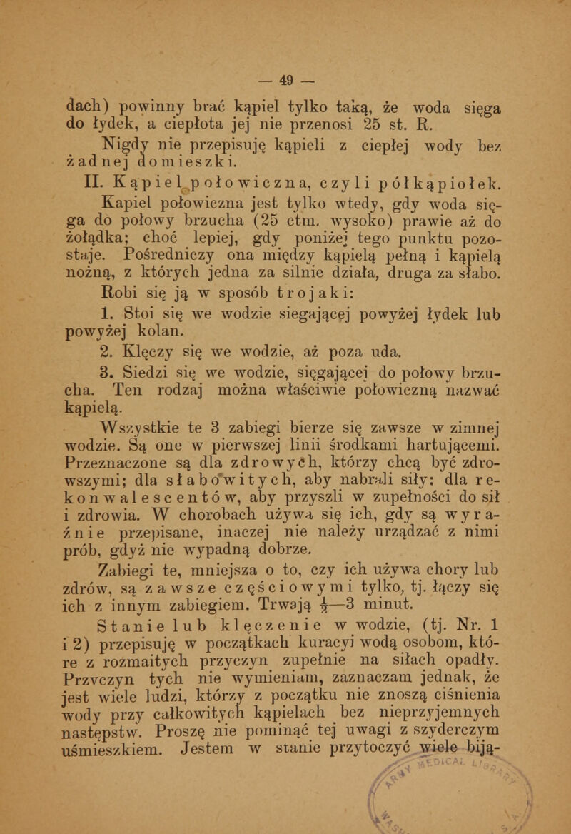 dach) powinny brać kąpiel tylko taką, że woda sięga do łydek, a ciepłota jej nie przenosi 25 st. R. Nigdy nie przepisuję kąpieli z ciepłej wody bez żadnej domieszki. II. K ąp i e 1 p oło wic z n a, czyli półkąpiołek. Kąpiel połowiczna jest tylko wtedy, gdy woda się- ga do połowy brzucha (25 ctra. wysoko) prawie aż do żołądka; choć lepiej, gdy poniżej tego punktu pozo- staje. Pośredniczy ona między kąpielą pełną i kąpielą nożną, z których jedna za silnie działa, druga za słabo. Robi się ją w sposób trojaki: 1. Stoi się we wodzie sięgającej powyżej łydek lub powyżej kolan. 2. Klęczy się we wodzie, aż poza uda. 3. Siedzi się we wodzie, sięgającej do połowy brzu- cha. Ten rodzaj można właściwie połowiczną nazwać kąpielą. Wszystkie te 3 zabiegi bierze się zawsze w zimnej wodzie. Są one w pierwszej linii środkami hartującemi. Przeznaczone są dla zdrowych, którzy chcą być zdro- wszymi; dla słabo*witych, aby nabrali siły: dla re- konwalescentów, aby przyszli w zupełności do sił i zdrowia. W chorobach używa się ich, gdy są wyra- źnie przepisane, inaczej nie należy urządzać z nimi prób, gdyż nie wypadną dobrze. Zabiegi te, mniejsza o to, czy ich używa chory lub zdrów, są zawsze częściowymi tylko, tj. łączy się ich z innym zabiegiem. Trwają ^—3 minut. Stanie lub klęczenie w wodzie, (tj. Nr. 1 i 2) przepisuję w początkach kuracyi wodą osobom, któ- re z rozmaitych przyczyn zupełnie na siłach opadły. Przyczyn tych nie wymieniam, zaznaczam jednak, że jest wiele ludzi, którzy z początku nie znoszą ciśnienia wody przy całkowitych kąpielach bez nieprzyjemnych następstw. Proszę liie pominąć tej uwagi z szyderczym uśmieszkiem. Jestem w stanie przytoczyć .wiele biją-