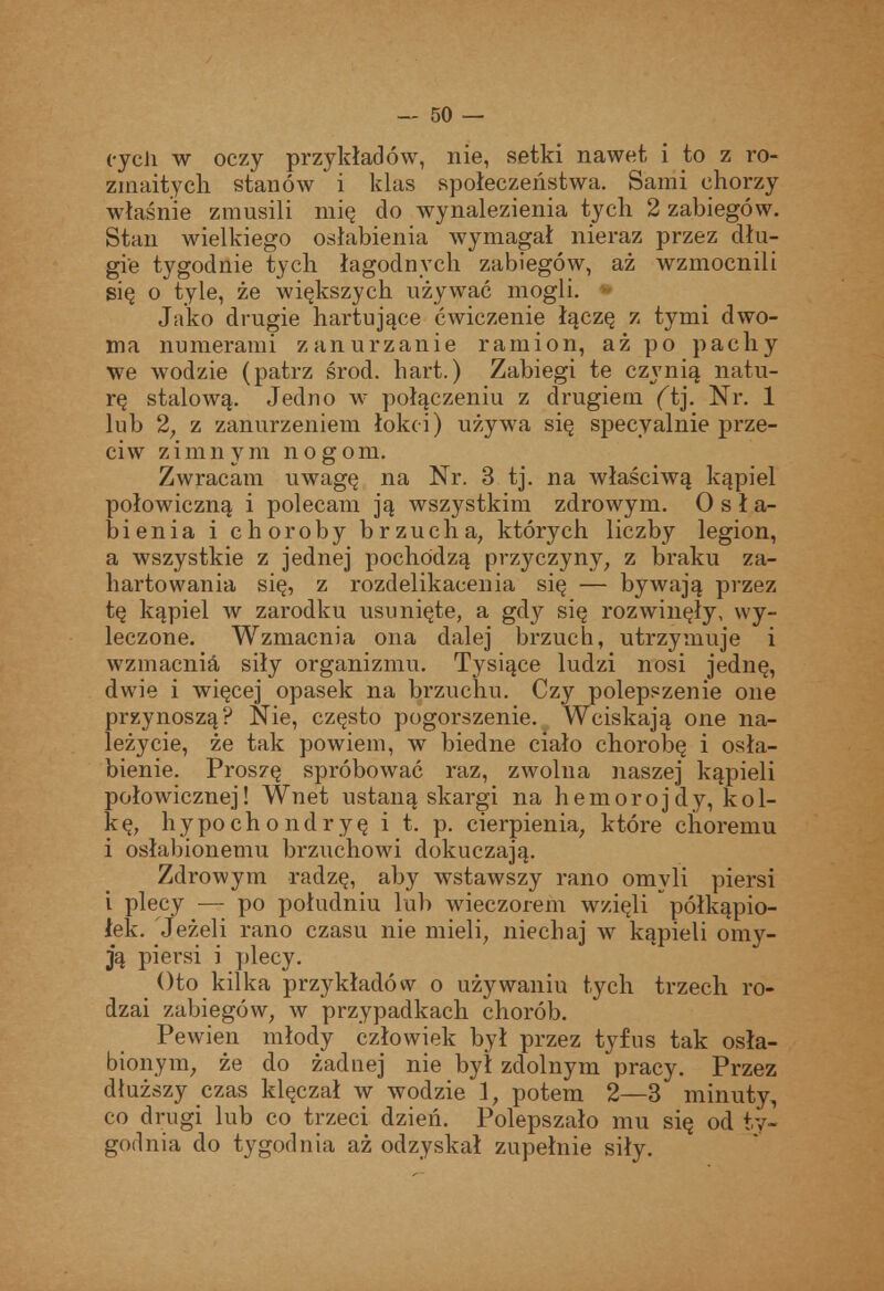 cycli w oczy przykładów, nie, setki nawet, i to z ro- zmaitych stanów i klas społeczeństwa. Sami chorzy właśnie zmusili mię do wynalezienia tych 2 zabiegów. Stan wielkiego osłabienia wymagał nieraz przez dłu- gie tygodnie tych łagodnych zabiegów, aż wzmocnili się o tyle, że większych używać mogli. ^ Jako drugie hartujące ćwiczenie łączę z tymi dwo- ma numerami zanurzanie ramion, aż po pacliy we wodzie (patrz środ. hart.) Zabiegi te czynią natu- rę stalową. Jedno w połączeniu z drugiem (tj. Nr. 1 lub 2, z zanurzeniem łokci) używa się specyalnie prze- ciw zimnym nogom. Zwracam uwagę na Nr. 3 tj. na właściwą kąpiel połowiczną i polecam ją wszystkim zdrowym. Osła- bienia i choroby brzucha, których liczby legion, a wszystkie z jednej pochodzą przyczyny, z braku za- hartowania się, z rozdelikaceuia się — bywają przez tę kąpiel w zarodku usunięte, a gdy się rozwinęły, wy- leczone. Wzmacnia ona dalej brzuch, utrzymuje i wzmacnia siły organizmu. Tysiące ludzi nosi jednę, dwie i więcej opasek na brzuchu. Czy polepszenie one przynoszą? Nie, często pogorszenie. Wciskają one na- leżycie, że tak powiem, w biedne ciało chorobę i osła- bienie. Proszę spróbować raz, zwolna naszej kąpieli połowicznej! Wnet ustaną skargi na hemorojdy, kol- kę, hypochondryę i t. p. cierpienia, które choremu i osłabionemu brzuchowi dokuczają. Zdrowym radzę, aby wstawszy rano omyli piersi i plecy — po południu lub wieczorem wzięli półkąpio- łek. Jeżeli rano czasu nie mieli, niechaj w kąpieli omy- ją piersi i plecy. ()to kilka przykładów o używaniu tych trzech ro- dzai zabiegów, w przypadkach chorób. Pewien młody człowiek był przez tyfus tak osła- bionym, że do żadnej nie był zdolnym pracy. Przez dłuższy czas klęczał w wodzie 1, potem 2—3 minuty, co drugi lub co trzeci dzień. Polepszało mu się od ty- godnia do tygodnia aż odzyskał zupełnie siły.