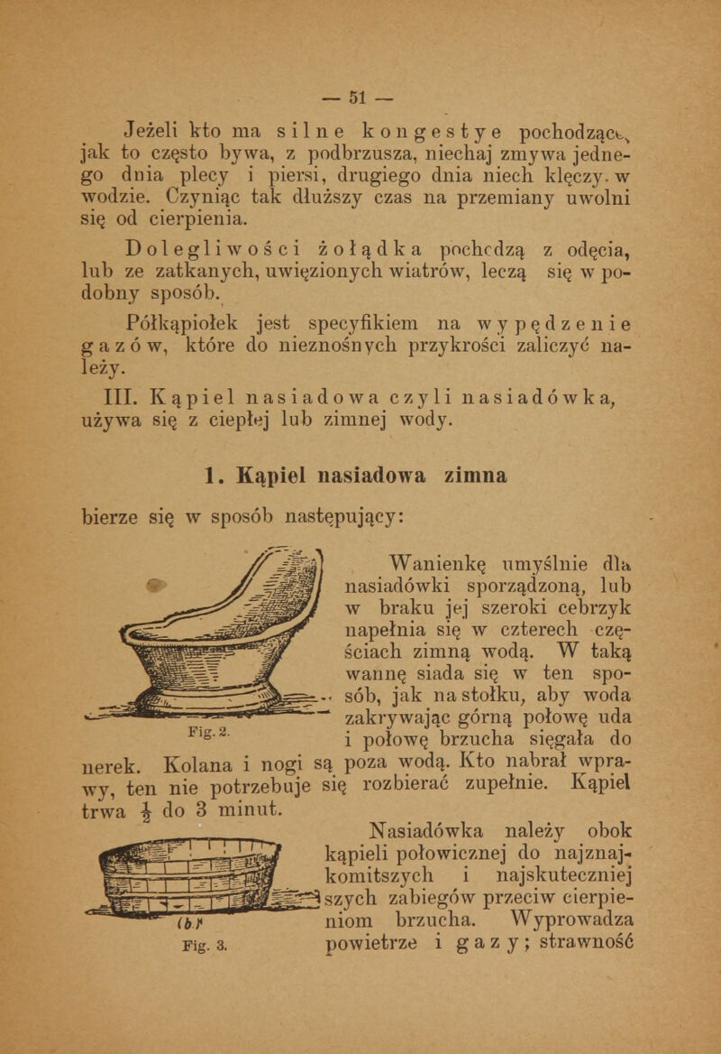 Jeżeli kto ma silne kongestye pochódząct.^ jak to często bywa, z podbrzusza, niechaj zmywa jedne- go dnia plecy i piersi, drugiego dnia niech klęczy, w wodzie. Czyniąc tak dłuższy czas na przemiany uwolni się od cierpienia. Dolegliwości żołądka pochodzą z odęcia, lub ze zatkanych, uwięzionych wiatrów, leczą się w po- dobny sposób. Półkąpiołek jest specyfikiem na wypędzenie gazów, które do nieznośnych przykrości zaliczyć na- leży. III. Kąpiel nasiadowa czyli nasiadówka, używa się z ciepłej lub zimnej wody. nerek. Kolana i nogi są poza wodą. Kto nabrał wpra- wy, ten nie potrzebuje się rozbierać zupełnie. Kąpiel trwa ^ do S minut. 1. Kąpiel nasiadowa zimna bierze się w sposób następujący: zakrywając górną połowę uda i połowę brzucha sięgała do Wanienkę umyślnie dla nasiadówki sporządzoną, lub w braku jej szeroki cebrzyk napełnia się w czterech czę- ściach zimną wodą. W taką wannę siada się w ten spo- sób, jak na stołku, aby woda ^ferj szych zabiegów przeciw cierpie- niom brzucha. Wyprowadza powietrze i gazy; strawność Nasiadówka należy obok kąpieli połowicznej do najznaj- komitszych i najskuteczniej (bP Fig. 3.